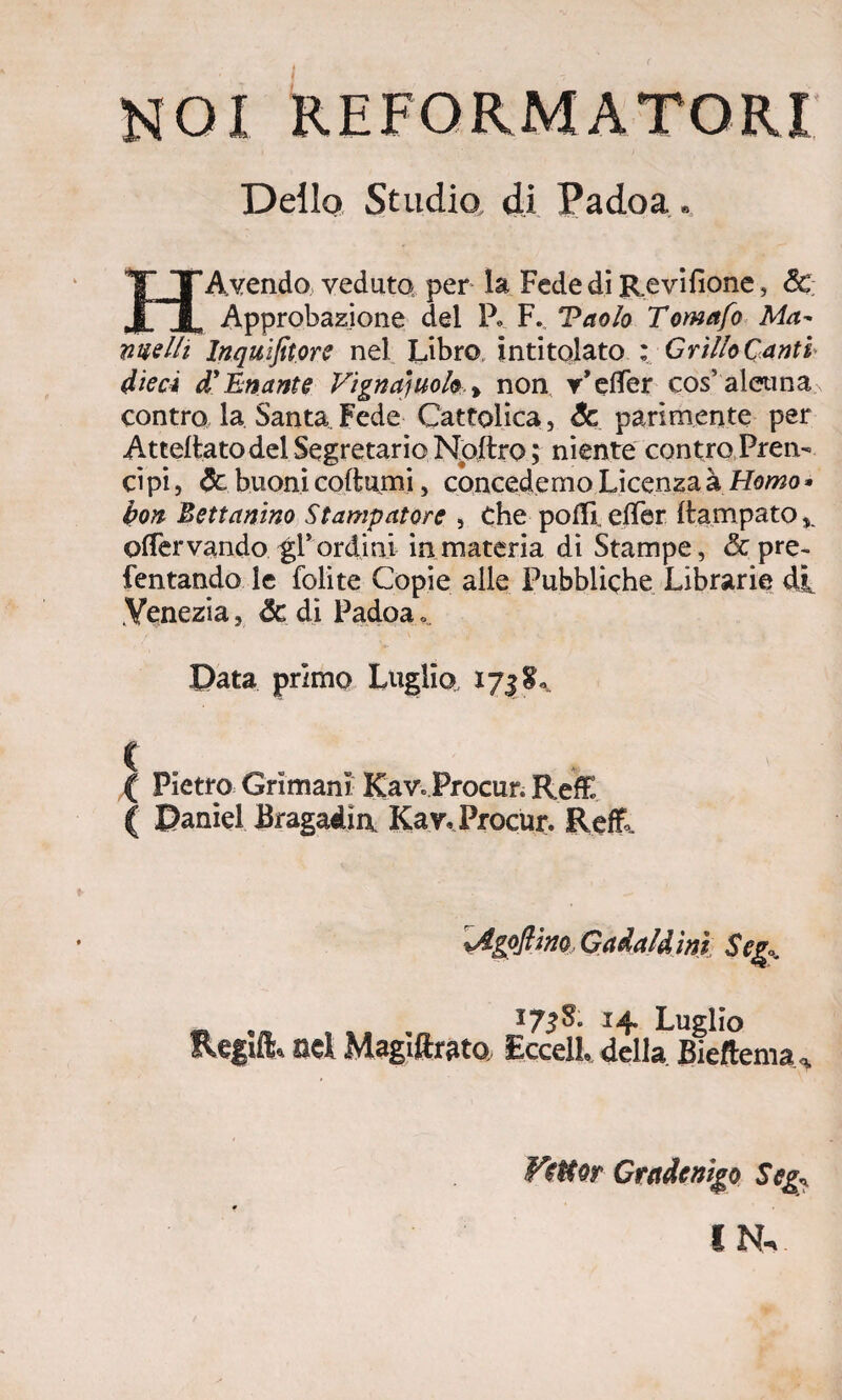 Dello Studio di Padoa. HAvendo veduto, per la Fede di Revifìone, Se Approbazione del P. F. Tao/o Tomafo Ma- nuelli lnqu.ifit.ore nel Libro intitolato : Grillo Canti dieci d9 Ematite Vignaiuolo > non v’eflfer cos’alcuna contro la Santa. Fede Cattolica, Se parimente per Attelfcato del Segretario Npftro; niente contro Pren¬ ci pi, Se buoni coltami, concedemo Licenza à Homo * bon Bettanino Stampatore , Che polli. elTer Itampato , oflervando gl* ordini in materia di Stampe, & pre- Tentando le lolite Copie alle Pubbliche Librarie di Venezia, & di Padoa Data primo Luglio, 173 ( Pietro Grimani' Kav.Procur. Refe. ( Daniel Bragadia Kav, Procur. Refi. %Agofiim Gadald ini Seg± Regìft* ad Maglftrato 173S. 14. Luglio EccelL della Bieftema^ VeHor Gradendo Seg\