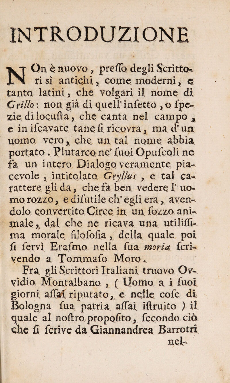 NOn è nuovo , preflo degli Scritto* ri sì antichi , come, moderni, e tanto latini, che volgari il nome di Grillo : non già di quell’infetto , o fpe- zie di locufta, che canta nel campo , e in ifcavate tane fi ricovra , ma d’un uomo, vero, che un tal nome abbia portato „ Plutarco ne’ fuoi Opufcoli ne fa un intero Dialogo veramente pia¬ cevole , intitolato Gryllus , e tal ca¬ rattere gli da , che fa ben vedere T uo¬ mo rozzo, e difutile eh’egli era, aven¬ dolo convertito Circe in un fozzo ani¬ male , dal che ne ricava una utiliflì- ma morale fiiofofxa , della quale poi fi fervi Erafmo nella fua moria feri-- vendo a Tommafo Moro,, Fra gli Scrittori Italiani truovo Ov- vidio; Montalbano , ( Uomo a i fuoi giorni affai, riputato, c nelle cofe di Bologna fua patria affai iftruito ) il quale al noftro propofito, fecondo ciò che fi fcrive da Giannandrea Barrotri neU