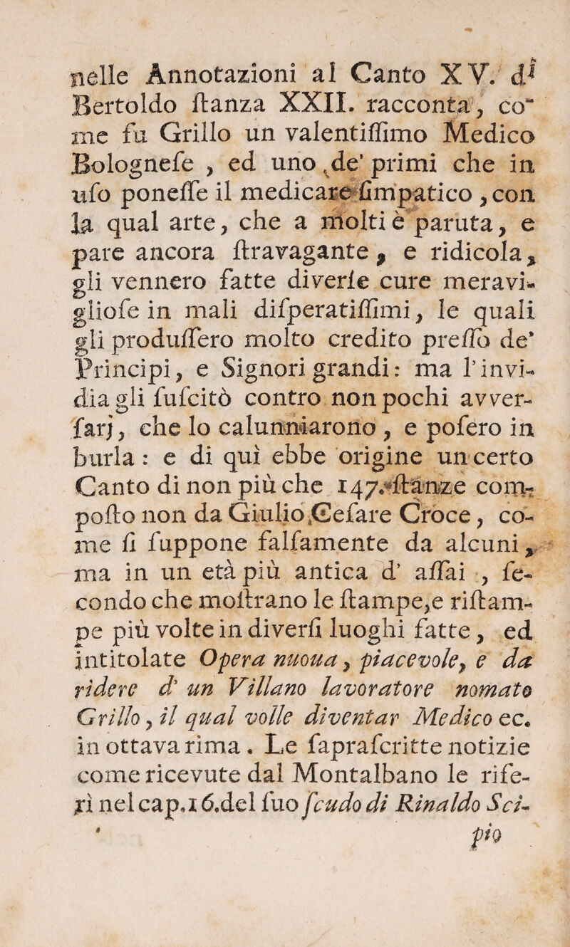 nelle Annotazioni al Canto XV. d1 Bertoldo danza XXII. racconta, co me fa Grillo un valentiffimo Medica Bolognefe , ed uno r de’ primi che in ufo ponelfe il medicaresimpatico , con la qual arte, che a molti è partita, e pare ancora ffcravagante 9 e ridicola > gii vennero fatte diverte cure meravi* gliofe in mali difperatiffimi, le quali gli produlfero molto credito pre/lo de* X^rincipi, e Signori grandi : ma f invi¬ dia gli fufcitò contro non pochi avver- farj, che lo calunniarono , e pofero in burla : e di qui ebbe origine un certo Canto di non più che 147.4tóme coiai- pollo non da Giulio Cefare Croce, co¬ me fi fuppone falfamente da alcuni y ma in un età più antica d’ affai , fe¬ condo che inoltrano le llampe,e riftarn- pe più volte in diverti luoghi fatte, ed intitolate Opera nuoua, piacevole} e da rìdere d’ un Villano lavoratore nomato Grillo, il qual volle diventar Medico ec. in ottava rima. Le fapraferitte notizie come ricevute dal Montalbano le rife¬ ri nelcap.ió.del fuo feudo di Rinaldo $cì- * pio