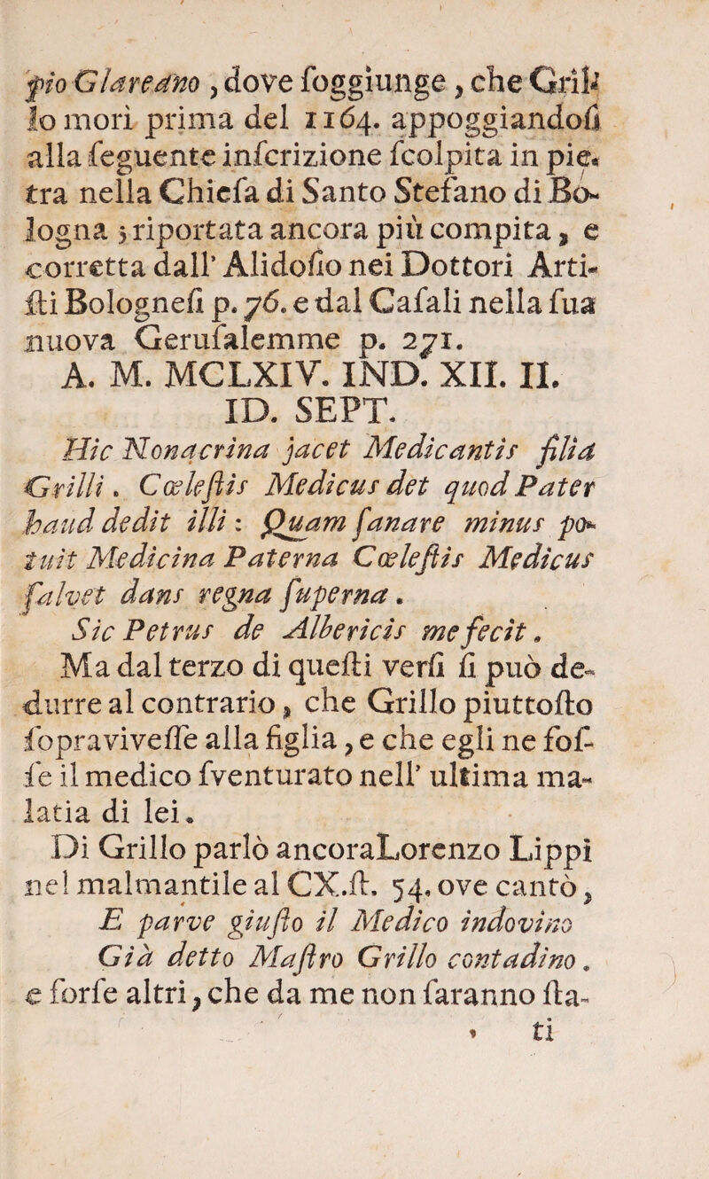 fio Giare dno , dove foggìunge y che Crìi* lo morì prima del 1164. appoggiandoli alla feguente infcrizione {colpita in pie* tra nella Chiefa di Santo Stefano di Bo** logna 5 riportata ancora più compita, e corretta dall’ Alido/lo nei Dottori Ard¬ iti Bolognefi p. 76. e dal Cafali nella fua nuova Gerufalemme p. 271. A. M. MCLXIV. IND. XII. IL ID. SEPT. Hic Nonacrina jacet Medicanti s fili a Grilli » Cwlefiis Mediais det quod Pater band dedit illi: Quarzi fan are minus po iuit Medicina Paterna Coslefiis Mgdicus falvet dans regna fuperna. Sic Petrus de Alberìcis mefecìt » Ma dal terzo di quelli veri! fi può de¬ durre al contrario, che Grillo piuttofto fopraviveffe alla figlia ? e che egli ne fof fie il medico fventurato nell’ ultima ma- latia di lei. Di Grillo parlò ancoraLorenzo Lippì ne! malmantile al CX.lt. 54. ove cantò, E parve giu fio il Medico indovino Già detto Maftro Grillo contadino . e ferie altri ; che da me non faranno fta- .. ' * ti