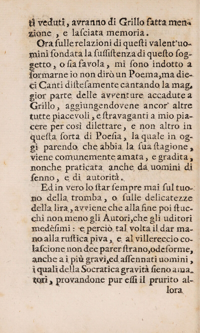 ti veduti, avranno di Grillo fatta.men** spone , e lafciata memoria. Ora fulle relazioni di quelli valent’uo* mini fondata la fuffiftenza di quello fog- getto ^ olla favola , mi fono indotto a formarne io non dirò un Poema,ma die* cl Canti diilefamente cantando la mag# gior parte delle avventure accadute a Grillo, aggiungendovene ancor altre tutte piacevoli , eftravaganti a mio pia¬ cere per così dilettare, e non altro in quella fotta di Poefia, la quale in og¬ gi parendo, che abbia la fuaftagione^ viene comunemente amata, e gradita , nonché praticata anche da uomini di Cenno, e di autorità» Ed in vero lo ftar fempre mai fui tuo-: no della tromba, a fulie delicatezze delia lira, avviene che alla line poi fiac¬ chi non.meno gli Autori,che gli uditori medèlimi : e: perciò tal volta il dar ma¬ no alla mitica piva, e al villereccio co- lafcione non dee parer flrano,odcforme, anche a i più gravixed affermati uomini, \ quali delia Socratica gravità fieno ama, tori * provandone pur elfi il prurito al-