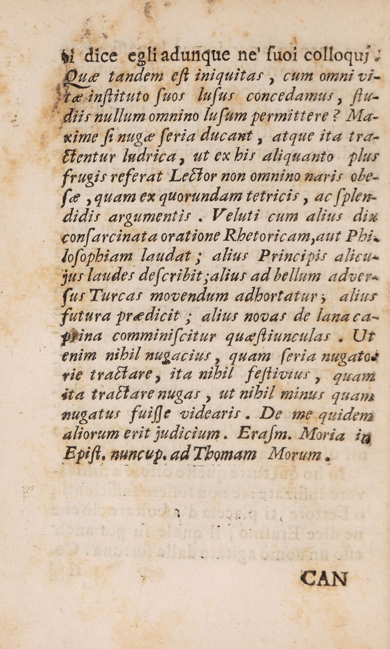 fai dice egli adunque ne' fuoi colloqui ; Quf tandem eft iniquitàs } cum omni vi- ine injìituto fuor lufus concedamus} /tu¬ ffiti? nullum omnino lufum permettere ? Ma¬ xime fi nugee feria ducant, atque ita tra- dìentur ludrica 7 ut ex his aliquanto plus frugis refe rat Ledi or non omnino nari/ ohe- fot , quam ex quorundam tetrici?, ac splen¬ didi s argumentis . Veluti cum alius dia confarcinata oratione Rhetoricam}aut Phu lofophiam laudat ; alius Principis alien* jus laudes defcribit ;alius ad bellum adver* fus Turcas movendum adhortatur > alius futura pr<edicit ; alius novas de lana ca¬ prina comminifcitur quaefiinnculas . Ut enim nihil nugacìus, quam feria megaton rie tradì are ? ita nihil fejiiviur , quam ita tradì are nugas > ut nihil minus quam mgatus fuijje videaris. De me quidem aliorum erit judicium. Erajm. Moria >a Epift, numup, ad Tfomam Morum. ' ì “s CAN