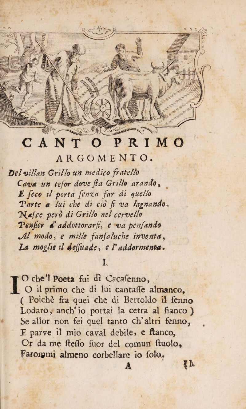 C A N T O PRIMO ARGOMENTO. Delvillan Grillo un medico fratello Cava un tejor dove fi a Grillo arando , £ /m> il porta fenza far di quello Parte a lui che dt ciò fi va lagnando* H^afce per ò di Grillo nel cervello Pcnfier él addottorar fi, e va penfando JLl modo, e mtlle fanfaluche inventas jU moglie il fcjfaade, e Vaddormenta* L IO che! Poeta fui dì Cacafenno, O il primo che di lui cantafle almanco, ( Poiché fra quei che di Bertoldo il fenno Lodare, anch* io portai la cetra ai fianco ) Se allor non fei quel tanto ch’altri fenno, E parve il mio cavai debile? e fianco. Or da me Beffo fuor del comun Ruolo» Farcirmi almeno corbellare io fole», A ‘ **