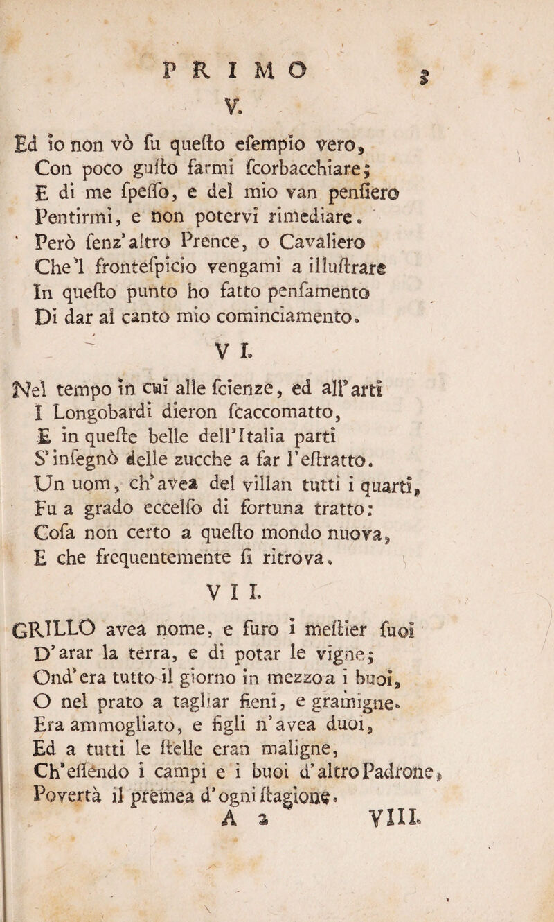 PRIMO V. I Ed io non vò fu quello efempio vero. Con poco guflo farmi fcorbacchiare ; E di me fpeffo, e del mio van penderò Pentirmi, e non potervi rimediare. * Però fenz altro Prence, o Cavaliere Che'l frontefpicio vengami a illuftrare In quello punto ho fatto penfamento Di dar al canto mio cominciamento. ^ VI. Nel tempo in cui alle fcienze, ed alf arti I Longobardi dieron fcaccomatto, £ in quefre belle dell5Italia parti S’infegnò delle zucche a far Peflratto. Un uom, ch’avea del villan tutti i quarti» Fu a grado ecceìfo di fortuna tratto: Cofa non certo a quello mondo nuova, E che frequentemente d ritrova. V I I. GRILLO avea nome, e furo i mellier fuoi D’arar la terra, e di potar le vigne; Ond’era tutto il giorno in mezzoa i btjoì^ O nel prato a tagliar fieni, e gramigne» Era ammogliato, e figli n’avea duoi5 Ed a tutti le delle eran maligne, Ch’effóndo i campi e i buoi d*altro Padrone » Povertà il prémea d’ognidagione® A a Vili