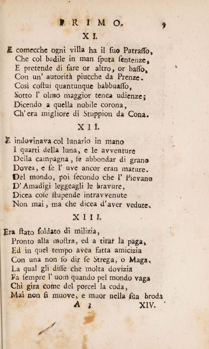 ? X I. / £ comecché ogni villa ha il fu© Patraflò* Che col badile in man fputa fentenzca E pretende di fare or altro , or baffo* Con un* autorità piucche da Prenzc. Così coftui quantunque babbuaffo, Sotto f olmo maggior tenea udienze; Dicendo a quella nobile corona, Ch’era migliore di Stuppion da Consu : j x i L £ indovinava col lunario in mano 1 quarti della luna, e le avventure Deila campagna, fe abbondar di gran© Dovea, e fe Y uve ancor eran mature. Del mondo, poi fecondo che 1* Pievano D’Amadigi leggeaglì le bravure, Dicea cofe ftupende intravvenute Non mai, ma che dicea d’aver vedute* XII L Era flato foldató di milizia , Pronto alla moftra, ed a tirar la paga* Ed in quel tempo avéa fatta amicizia Con una non fo dir fe Strega, o Maga* La qual gli diflè che molta dovizia Fa Tempre 1’ uom quando pel mondo vaga Chi gira come del porcei la coda, Mai non fi muove, e rnuor nella fda broda A % XIV. 4 * W w'
