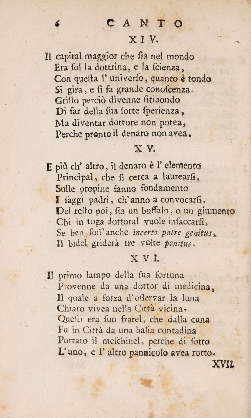 X I V. 11 capitai maggior che fia nel mondo Era fol la dottrina, e la fcienza, Con quella Y univerfo, quanto è tondo Si gira, e fi fa grande conofcenza * Grillo perciò divenne fitibando Di far della fua (arte fperienza 5 Ma diventar dottore non potea. Perche pronto il denaro non avea. X V. E più eh* altro, il denaro è Y elemento Principal, che fi cerca a laurearli. Sulle propine fanno fondamento I faggi padri, chs anno a convocarli. Del refio poi, fia un buffalo, o un giumento Chi in toga dottorai vuole intaccarli, Se ben foli* anche incerto patri genitus3 II bidè! griderà tre volte pemtus, X V L Il primo lampo della fua fortuna Provenne da una dottor di medicina3 Il quale a forza d’ofiervar la luna Chiaro vivea nella Città vicina* Quefii era fuo fratei, che dalla cuna Fu in Città da una balia contadina Portato il mefchinel, perche di fotto X/uno, e P altro pannicolo avea rotto.