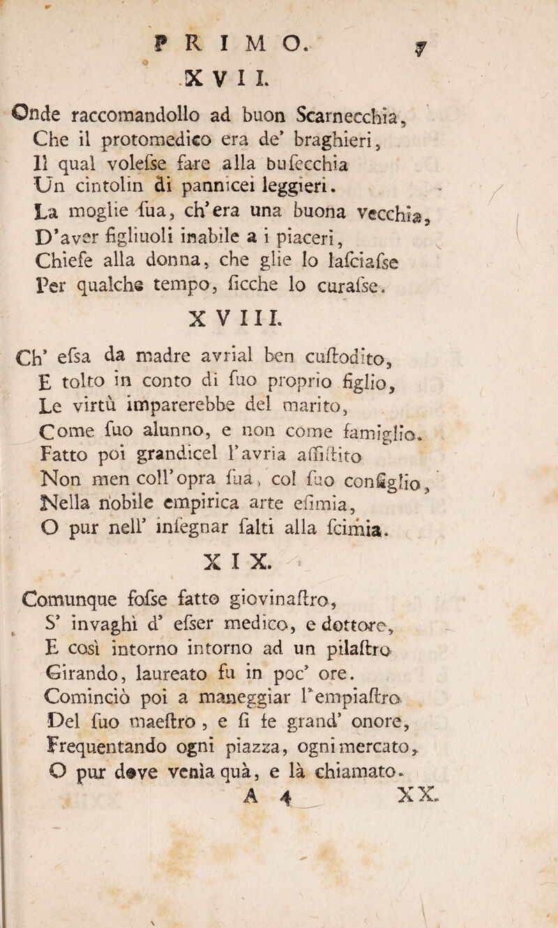 Onde raccomandollo ad buon Scarnecchia, Che il protomedico era de* braghieri, Il qual volefse fare alla bufecchia Un cintolìn di panmceì leggieri. La moglie fua, ch’era una buona vecchia. D’aver figliuoli inabile a i piaceri, Chiefe alla donna, che glie lo lafciafse Per qualche tempo, ficche lo curafse. XVIII. Ch* efsa da madre avrial ben cuflodito, E tolto in conto di fuo proprio figlio. Le virtù imparerebbe del marito, Come fuo alunno, e non come famiglio. Fatto poi grandicel l’avria affi fi ito Non men colf opra fua , col fuo coniglio, Nella nobile empirica arte efimìa, O pur nell’ mlegnar falti alla fcimia. X I X. Comunque fofse fatto giovinafiro, S’ invaghì d’ efser medico, e dottore, E così intorno intorno ad un pilaftro Girando, laureato fu in poc* ore. Cominciò poi a maneggiar Fempiafim Del fuo maeftro , e fi fe grand’ onore, Frequentando ogni piazza, ogni mercato, O pur d®ve venia quà, e là chiamato. A 4 XX