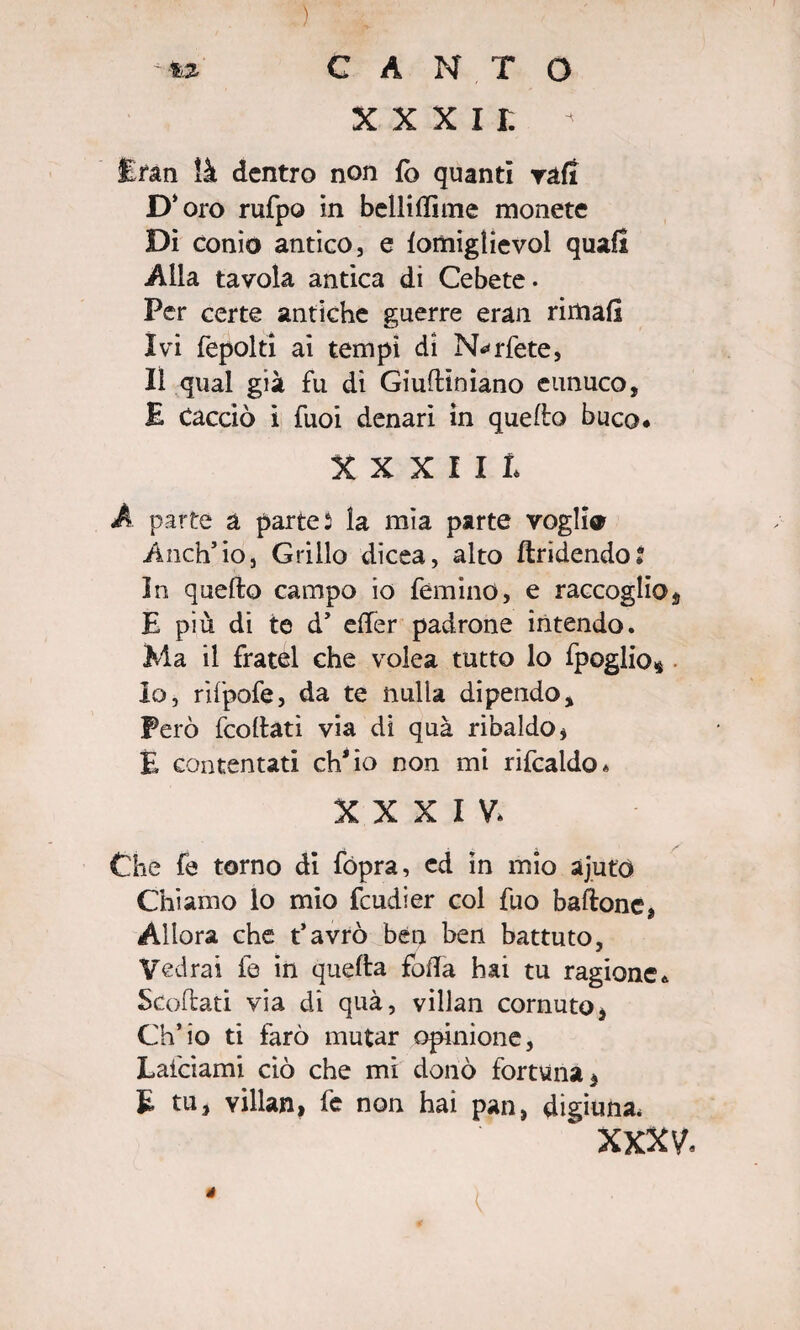 ) te CANTO x x x i r. - Eran ìà dentro non fò quanti ralt D‘ oro rufpo in belli di me monete Di conio antico, e lomiglievol quali Alla tavola antica di Cebete • Per certe antiche guerre eran rimali Ivi fepolti ai tempi di N^rfete, Il qual già fu di Giuflìniano eunuco, E Cacciò ì Tuoi denari in quello buco. XXXIIl A parte a parte 5 la mìa parte vogli* Anch’io, Grillo dicea, alto ftridendo» In quello campo io féminO, e raccoglie^ E più di te d’ efifer padrone intendo. Ma il fratei che volea tutto lo fpoglios lo, rìfpofe, da te nulla dipendo. Però fcollati via di quà ribaldo * E contentati ch'io non mi rifcaldo. XXXIV. Che fe torno di fópra, cd in mio ajuto Chiamo lo mio feudier col fuo baffone, Allora che t’avrò ben ben battuto, Vedrai fe in quella folla hai tu ragione. Scollati via di quà, villan cornuto, Ch’io ti farò mutar opinione, Lafciami ciò che mi donò fortuna, E tu, villan, fe non hai pan, digiuna. ‘ XXXV, é