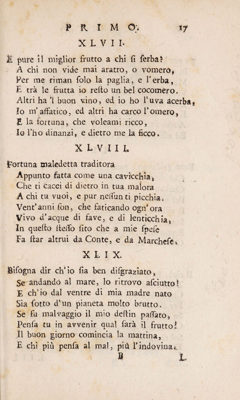 *• * X L V I I. ìl pure il miglior frutto a ehi fi ferba? A chi non vide mai aratro, o vomere, Per me ri man folo la paglia, e l’erba, E trà le frutta io retto un bel cocomero. Altri ha ì buon vino, ed io ho l’uva acerba Io m’ affatico, ed altri ha carco Tornerò» E la fortuna» che voleamì ricco, 10 Tho dinanzi» e dietro me la ficco. KLVIIl fortuna maledetta traditora Appunto fatta come una cavicchia» Che ti cacci di dietro in tua malora A chi tu vuoi, e pur nelfiun tì picchiai Ventanni fon, che faticando ogn’ora Vivo d’acque di fave, e di lenticchia* In quetto ttetto fito che a mie fpefe Fa ttar altrui da Conte, e da Marchcfè* XLIX. Bifogna dir ch’io fia ben difgraziato. Se andando al mare, lo ritrovo afciutto! E ch’io dal ventre di mia madre nato Sia fiotto d’un pianeta molto brutto. Se fu malvaggio il mio dettin pattato, Penfa tu in avvenir qual farà il frutto! 11 buon giorno comincia la mattina» E chi più penfa al mai, più Tindovina*. B L