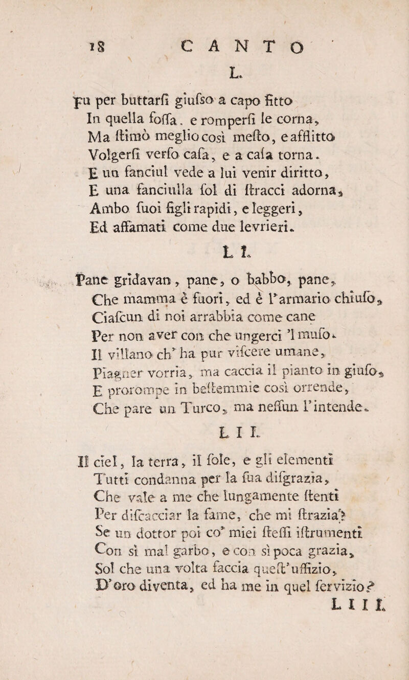 L. per buttarli giufso a capo fitto In quella fotta , e romperfì le corna, Ma fHmò meglio così metto, e afflitto Volgerli verbo cala, e a cala torna. £ un fanciut vede a lui venir diritto, E una fanciulla fol di flracci adorna* Ambo fuoi figli rapidi, e leggeri, Ed affamati come, due levrieri* L I Tane grìdavan, pane, o babbo, pane,. Che mamma è fuori, ed è Tarmano chiufo* Ciafcun. di noi arrabbia come cane Per non aver con che ungerci ’lmuttn Il villano eh* ha pur vifeere umane. Piagner vorria, ma caccia il pianto in giufo* E prorompe in bette rrnnie così orrende, Che pare un Turco, ma neffun Tintende* L I L lì ciel, la terra, il fole, e gli elementi Tutti condanna per la fua dìfgrazìa, Che vale a me che lungamente (lenti Per di (cacciar la farne, che mi ftrazia> Se un dottor poi co* miei flefli iflrumenti Con sì mal garbo , e con si poca grazia» Sol che una volta faccia quelt’uffizio» D’oro diventa, ed ha me in quel fer vizio r* liii