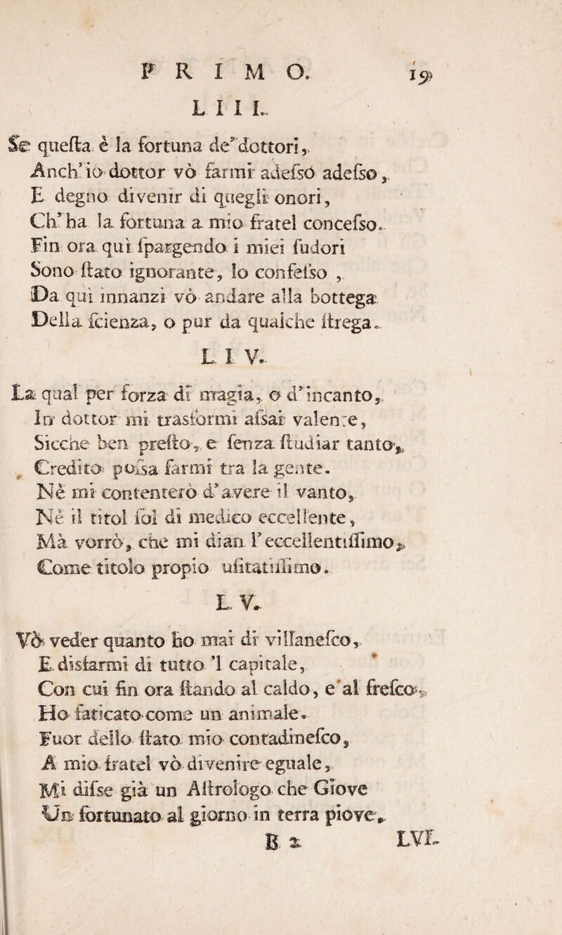 L 1 I I. i9 Se quefla è la fortuna de’dottori, Anch’io dottor vò farmi adefsó adefso,, E degno divenir di quegli onori, Ch’ ha la fortuna a mio fratei concefsoc Fin ora qui fpargenda i mìe? fudori Sono flato ignorante, lo confeiso , Da qui innanzi vò andare alla bottega Della faenza, o pur da qualche ftrega. L 1 V. La qual per forza di magia,, o d’incanto. In dottor mi trasformi afsai valerne, Sicché ben predo, e fenza (inaiar tanto,, Credito pofsa farmi tra la gente. Nè mi contenterò d’avere ti vanto. Nè il tìtol fai di medico eccellente, Mà vorrò, che mi diari. YecceìientifTimo^ Come titolo propio uiì tati (lìmo. LV. YÒ- veder quanto ho mai di villanefco, E.disiarmi di tutto 1 capitale, Con cui &i ora ilari do al caldo, e'al frefeov Ho faticato come un animale . Fuor dello fiato, mio contadinefco, A mio frate! vò divenire eguale, Mi dìfse già un A Urologo che Giove Ut fortunato al giorno in terra piove* B x LYL