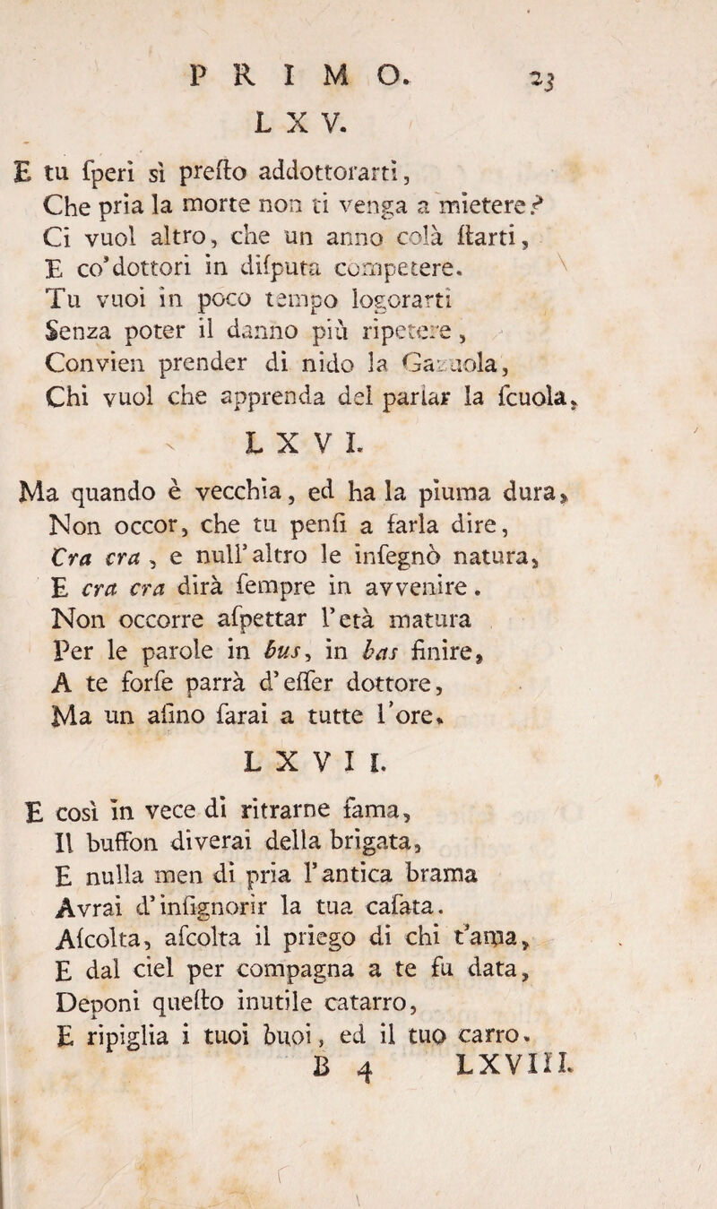 L X V. E tu fperì si predo addottorarti, Che pria la morte non ti venga a mietere r* Ci vuol altro, che un anno colà darti, E co*dottori in difputa competere. Tu vuoi in poco tempo logorarti Senza poter il danno più ripetere, Convien prender di nido la Gai noia, Chi vuol che apprenda dei parlar la {cuoia. LXVI. Ma quando è vecchia, ed ha la piuma dura » Non occor, che tu penfi a farla dire, Cra cra , e nuli5altro le infegnò natura, E cra cra dirà Tempre in avvenire. Non occorre afpettar l’età matura Per le parole in bus> in bas finire, A te forfè parrà d’efifer dottore, Ma un alino farai a tutte l’ore* L X V I I. E così in vece di ritrarne fama. Il buffon diverai della brigata, E nulla men di pria l’antica brama Avrai d’infignorìr la tua cafata. Alcolta, afcolta il priego di chi t’ama, E dal ciel per compagna a te fu data. Deponi quello inutile catarro, E ripiglia i tuoi buoi, ed il tuo carro. B 4 LXVIIL r