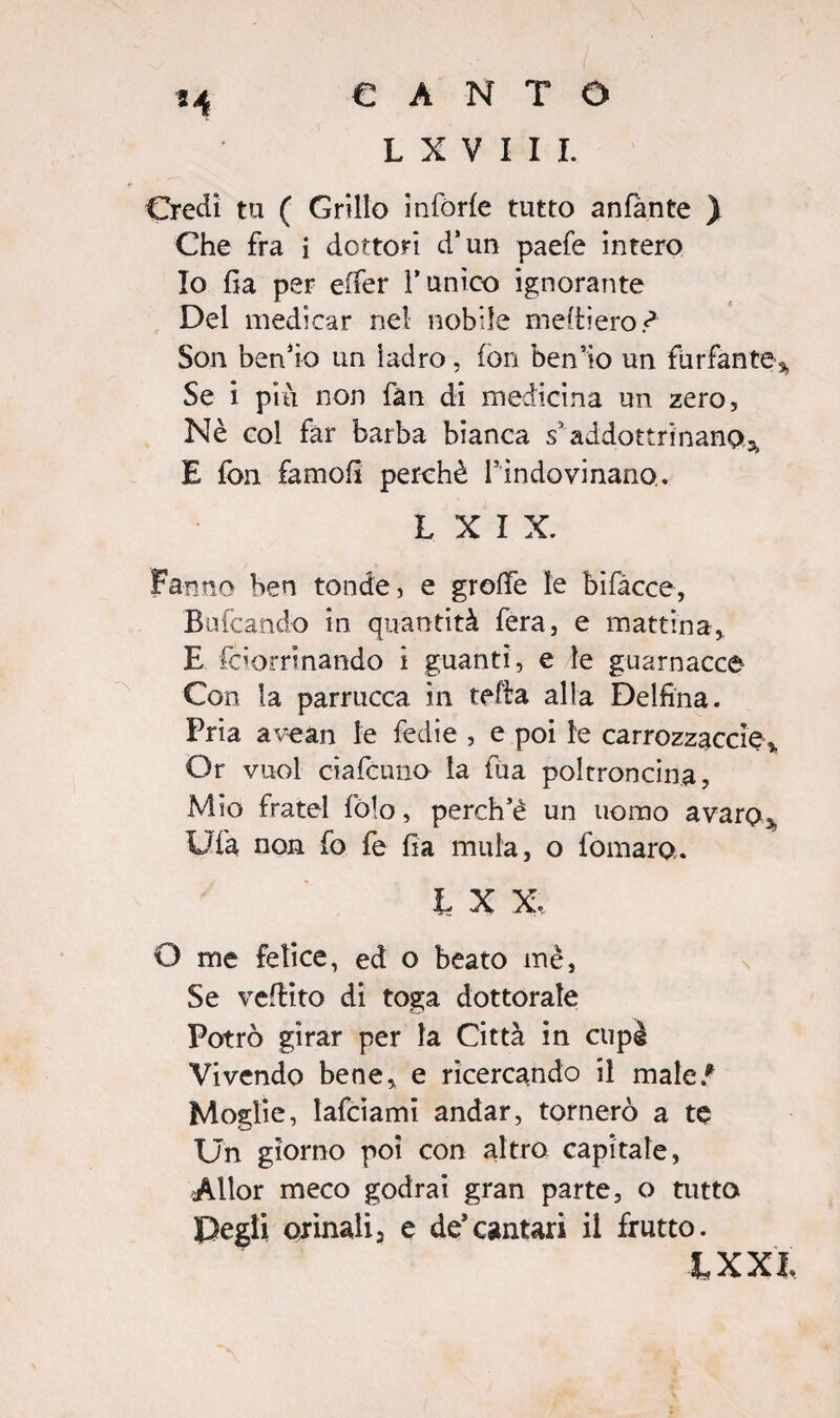 L X V I I I. 8 4 Credi tu ( Grillo inforie tutto anfànte } Che fra i dottori d’un paefe intero Io fia per effer runico ignorante Del medicar nel nobile meitiero ? Son ben’io un ladro, ion ben’io un furfante% Se i più non fan di medicina un zero. Nè col far barba bianca s’addottrinano* E fon famofi perchè ^indovinano. L X I X. Fanno ben tonde, e groffe le bifàcce, Bufcando in quantità fera, e mattina* E ioorrinando i guanti, e le guarnacce Con la parrucca in tefta alla Delfina. Pria avean le fedie , e poi le carrozzacele* Or vuol ciafcuno la fua poltroncina, Mio fratei fòlo, perch’è un uomo avaro* Ufa non fo fe fia mula, o fomaro. L X X, O me felice, ed o beato mè, Se veftito di toga dottorale Potrò girar per la Città in cupè Vivendo bene* e ricercando il male/ Moglie, lafciami andar, tornerò a te Un giorno poi con altro capitale, Allor meco godrai gran parte, o tutto Degli orinali, e de’cantari il frutto. IXXl