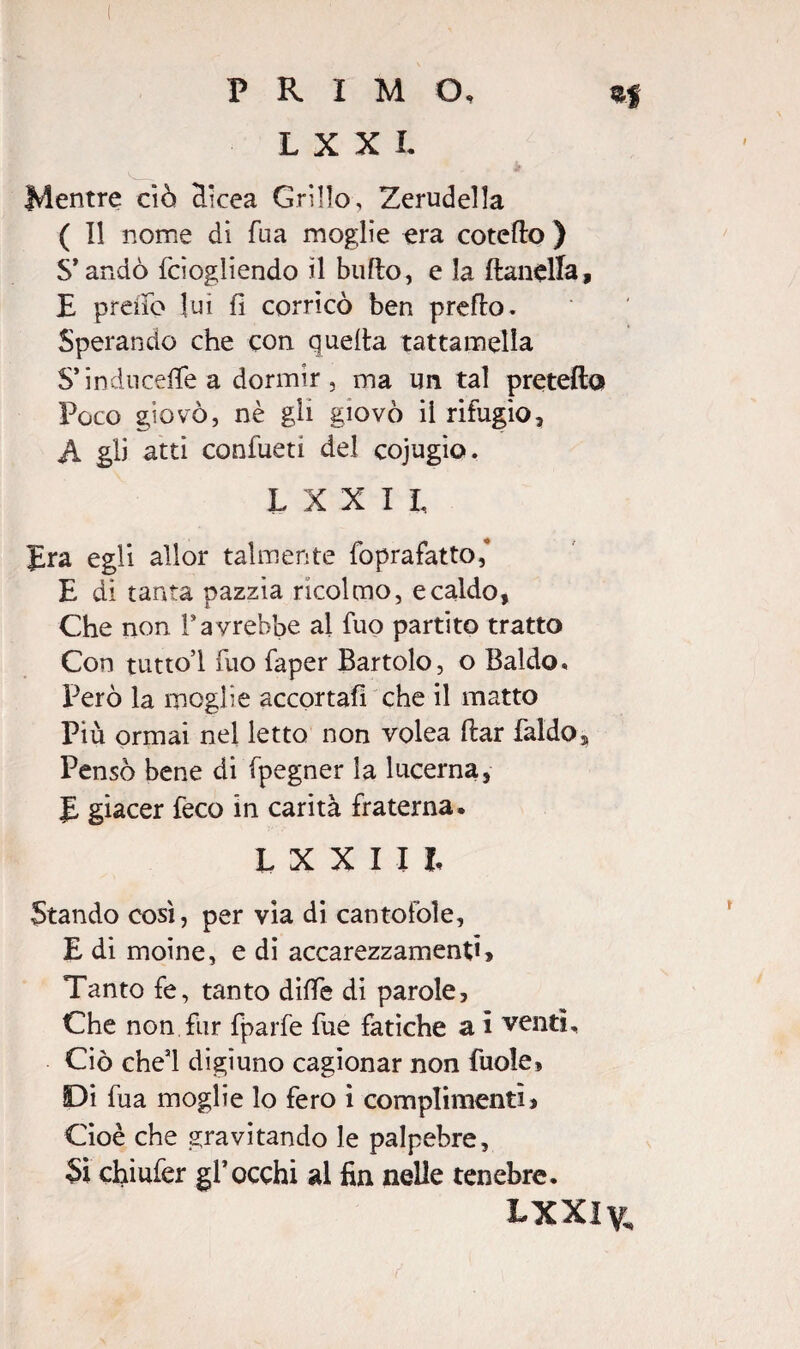 Mentre ciò Hicea Grillo, Zerudella ( Il nome dì Tua moglie era coteflo ) S’andò fciogliendo il bullo, e la flanella, E preìib lui fi corneo ben preflo. Sperando che con quella tattamella S* inducete a dormir, ma un tal pretella Poco giovò, nè gli giovò il rifugio, A gli atti confueti del cojugìo. L X X II, Era egli allor talmente foprafatto,* E di tanta pazzia ricolmo, e caldo, Che non rayrebbe al fuo partito tratto Con tuttol fuo faper Bartolo, o Baldo* Però la moglie accortali che il matto Più ormai nel letto non volea dar faldo. Pensò bene di fpegner la lucerna, E giacer feco in carità fraterna. L X X IH Stando così, per vìa di cantofoìe, E di moine, e di accarezzamenti. Tanto fe, tanto dille di parole. Che non fur fparfe fue fatiche a i venti. Ciò che’l digiuno cagionar non fuole. Di fua moglie lo fero i complimenti} Cioè che gravitando le palpebre. Si chiufer gl’occhi al fin nelle tenebre. LXXly„