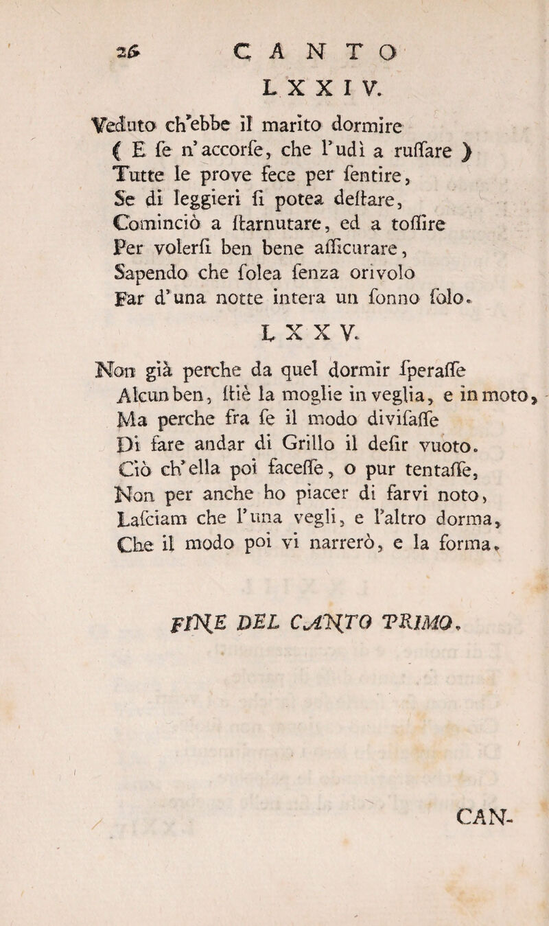 L X X I V. Veduto ch'ebbe il marito dormire ( E fe n accorfe, che l’udì a ruttare ) Tutte le prove fece per fentire, Se di leggieri fi potea dettare, Cominciò a ttarnutare, ed a tottire Per volerli ben bene atticurare, Sapendo che folea fenza ori volo Far d’una notte intera un fonno falò. iXXV. Non già perche da quel dormir fperalTe Alcun ben, ttiè la moglie in veglia, e in moto, Ma perche fra fe il modo divifalfe Di fare andar di Grillo il defir vuoto» Ciò ch’ella poi facelfe, o pur tentatte, Non per anche ho piacer di farvi noto, Lafciam che l’una vegli, e l’altro dorma. Che il modo poi vi narrerò, e la forma. FfHE DEL CMLTO TRìMQ. CAN-