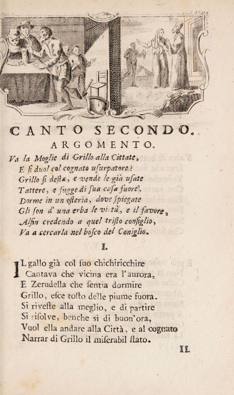ARGOMENT O. Va la Moglie dì Grillo -alla Citiate, E fi duo! col cognato ufurpatore ? Grillo fi della, e vende le già ufate T attere, e {ugge ài fiua c afa fuor e]. Dorme in un (fier ia, dove {piegate Gli fon a una erba le vi tu., e il favore a ^//i>/ credendo a quel trìfio configlio, #1 ^ cercarla nel bojco del Conìglio* I. IL gallo già col fuo chìchirìcchìre Cantava che vicina era 1* aurora, E Zerudella che fentia dormire Grillo, elee tolto delle piume -fuora* Si rivede alla meglio, e dipartire Sì ’ifolve, benché sì di buonora. Vuol ella andare alla Città, e al cognato Narrar di Grillo il miferabil [tato, IL