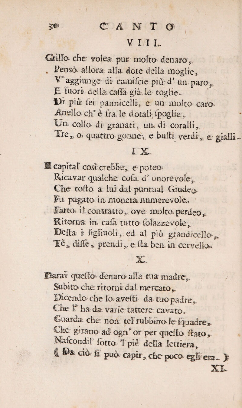 V I I L CSrìlFo che volea pur molta denaroy * allora alla dote della moglie, ¥ aggiunge di carnifcie più-d’ un paro. £ fuori della, calla già le toghe» Di più; lei pannicelli, e un molto caro Anello eh1 è fra, le dotali ipoglie, Un, collo di granati, un, di coralli, Xre^ o< quattro gonne-,, e baiti verdi , e gialli I Xe- Hl capitai cosi crebbe,, e poteo Ricavar qualche cofa d’ onorevole. Che tolto a lui dal puntila! Giudea fu pagato in moneta num ere volo, latto il contratto,, ove- molto perdeo,. Ritorna in cala tutto folazzevole * Beltà i figliuoli, ed al più grandicelle^. Tè., dille* prendi,, e Ita ben in cervello. Barai quelto^ denaro' alla tua madre,. Subito, che ritorni dal. mercato*. Dicendo che Io* avelli da tuo padre Che 1* ha da varie- tattere cavato.>- Guarda, che non tei rabbino ìeinuadre^ Che girano ad agn* or per quello flato * Mafcondii lotto 1 piè della lettiera, | ©& ciò fi può capir, che poca egli eia- > XI,