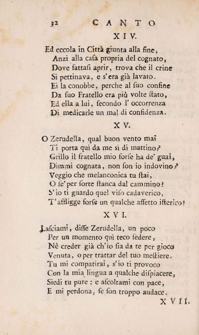 X I V. Ed eccola In Città giunta alla fine * Anzi alla cafa propria del cognato. Dove fattali aprir, trova che il crine Si pettinava, e s era già lavato. Et la conobbe, perche al fuo confine Da fuo Fratello era più volte dato. Ed ella a lui, fecondo F occorrenza Di medicarle un mal di confidenza,, X V, O Zerudella, qual buon vento mai Ti porta qui da me sì di mattino.-? Grillo il fratello mio forfè ha de’ guai* Dimmi cognata, non fon io indovino Z Veggio che melanconica tu ftai, G fe’per forte fianca dal cammino? S’io ti guardo quel vifo cadaverico, T’affligge forfè un qualche affetto ifierico* X V L falciami, diffe Zerudella, un poco Per un momento qui teco federe, Nè creder già ch’io fia da te per gioco Venuta, oper trattar del tuo mefliere. Tu mi compatirai, s io ti provoco Con la mia lingua a qualche difpiacere, Siedi tu pure : e afcoltami con pace, E mi perdona, fe fon troppo audace.