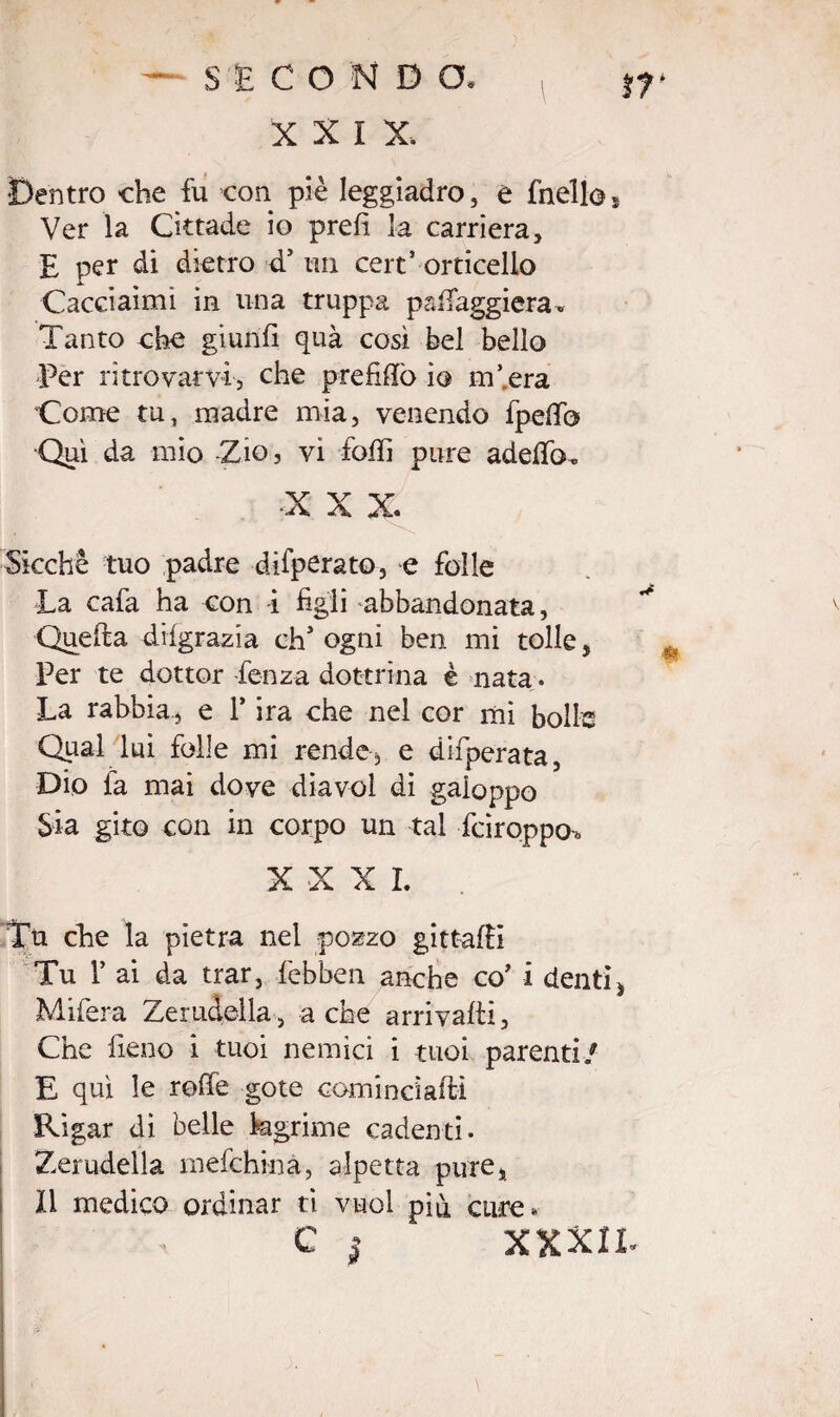 X X I X. Dentro che fu con piè leggiadro, e fnello, Ver la Cittade io prefi la carriera, E per di dietro d’ un cert’ orticello Caceiaimì in una truppa paflfaggiera-. Tanto che giunfi quà così bel bello Per ritrovarvi, che prefiftò io incera Come tu, madre mia, venendo fpefib •Qui da mio Zio, vi loffi pure adeffo. ■X X X Sicché tuo padre difperato, e folle La cafa ha con i figli abbandonata, Quella dilgrazia ch’ogni ben mi tolle, Per te dottor Lenza dottrina è nata. La rabbia., e 1* ira che nel cor mi bolle Qpal lui folle mi rende, e difperata, Dio fa mai dove diavol di galoppo Sia gito con in corpo un tal fciroppcn XXXI. Tu che la pietra nel pozzo gittafii Tu 1’ ai da trar, febben anche co’ i denti ì Mifera Zemdeila, a che arrivarti, Che fieno i tuoi nemici i tuoi parenti/ E qui le refie gote cominciarli Rigar di belle kgrime cadenti. Zerudella mefchinà, alpetta pure, Il medico ordinar ti vuol più cure* C | XXXIT