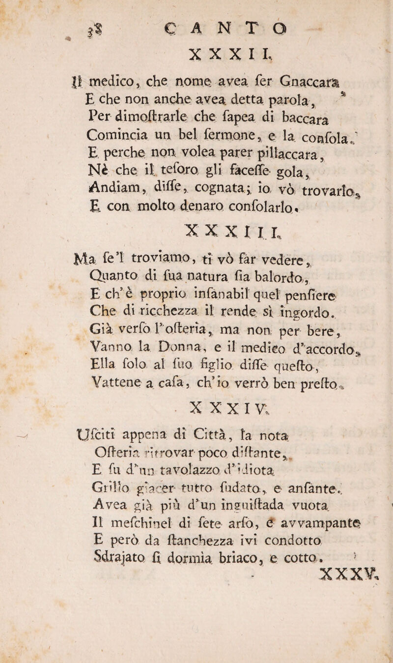 3* CANTO XXXI L li medico, che nome avea fer Gnaccara E che non anche avea detta parola} Per dimodrarle che fapea di baccarà Comincia un bel fermane, e la confola, E perche non volea parer pillaccara, Nè che il tefo.ro gli facefie gola, Andiam, diffe, cognata;, io vò trovarlo. E con molto denaro confidarlo* X X X I I e Ma fe’l troviamo, ti vò far vedere. Quanto di fua natura fia balordo,, E eh5 è proprio infan abil quel pendere Che di ricchezza il rende s\ ingordo. Già verfo Porteria, ma non per bere, Vanno la Donna, e il medico d’accordo* Ella fola al fuo, figlio diffe quello, Vattene a cafa, ch’io verrò ben predo,» XXXI V; Ufciti appena di Città, la nota Oderia ritrovar poco didante,. E fu dhin tavolazzo d’ idiota: Grillo giacer tutto fidato, e anfante.; Avea già più d’un inguidada vuota Il m efebi nel di fete arfo, e avvampante E però da franchezza ivi condotto Sdrajato fi dormìa briaco, e cotto. XXXV.