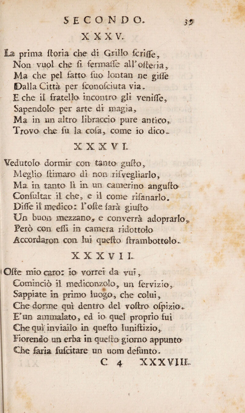 XXXV. prima {tona che ài Grillo fcrifjfe. Non vuoi che fi fermale alEofteria, Ma che pei fatto fuo lontan nc gifiè Dalla Città per fconofciuta via, E che il fratello, incontro gli veni Ile, Sapendola per arte dà magia. Ma in un altro libraccio pure antico,, Trovo che fu la colà,, come io dico « X X X V I Vedutolo dormir con tanto gallo,. Meglio itimaro di non lifyegiiarlo. Ma. in tanto lì in. un camerino augnilo Confckac il. che, e il come rifan aria. Dille il medico: Folte farà giufto- Un buon mezzano,- e converrà adoprarlo* Ferò con elfi in camera ridottolo Accordar©!! con. lui quello lirambottolo.. XXXVII Offe mi© oro: io- vorrei da voi',.. Cominciò il mediconzolo, un fervizio,. Sappiate, in primo luogo-, che' colui, Che donne qui dentro dei voftro ofpizio* Eun ammalato, ed io quel proprio fui Che qui inviali© in quello Iimillizio, Fiorendo un erba iti quello giorno appunto Che faria fidatale un uom defunto. C 4 XXXVIII. /