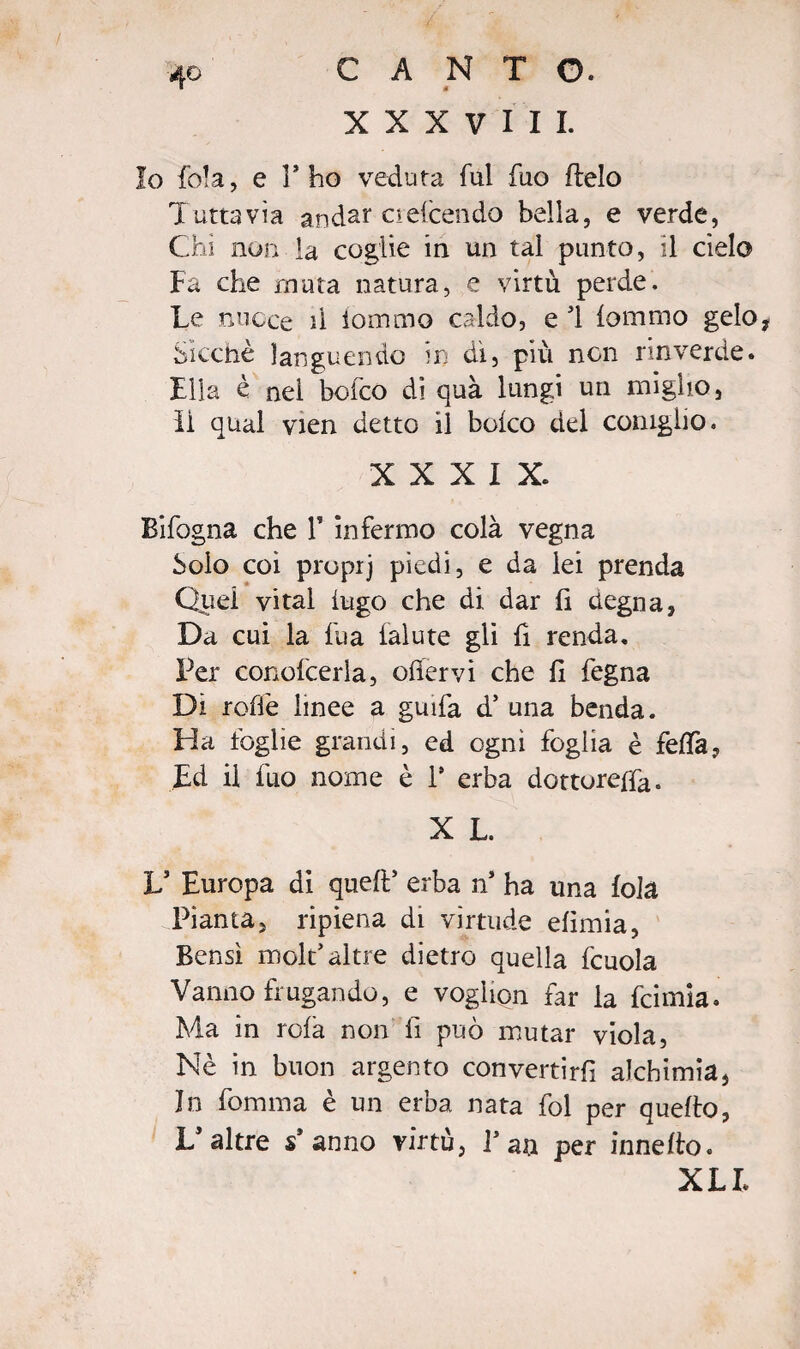 CANTO. è XXX V HI. 4© Io fola, e l’ho veduta fui fuo flelo Tuttavìa andar oefcendo bella, e verde, Chi non la coglie in un tal punto, il cielo Fa che muta natura, e virtù perde. Le nuoce il iommo caldo, e ’1 {omino gelo, Sicché languendo in di, più non rinverde. Ella è nel bofco di quà lungi un miglio, li qual vien detto il boico del coniglio. XXXIX. Bifogna che V infermo colà vegna Solo coi propij piedi, e da lei prenda Quel vi tal fugo che di dar fi degna, Da cui la fua falute gli fi renda. Per conofcerla, ofiervi che fi fegna Di roffe linee a guifa d* una benda. Ha foglie grandi, ed ogni foglia è feda, Ed il fuo nome è i9 erba dottorerà. X L. V Europa di quell’ erba n’ ha una fola Pianta, ripiena di virtude efimia, Bensì mole’altre dietro quella fcuola Vanno frugando, e voglion far la feimia. Ma in rolà non li può mutar viola, Nè in buon argento convertirfi alchimia, In fomma è un erba nata fol per quello, L’altre s* anno virtù, Fan per innello. XLI