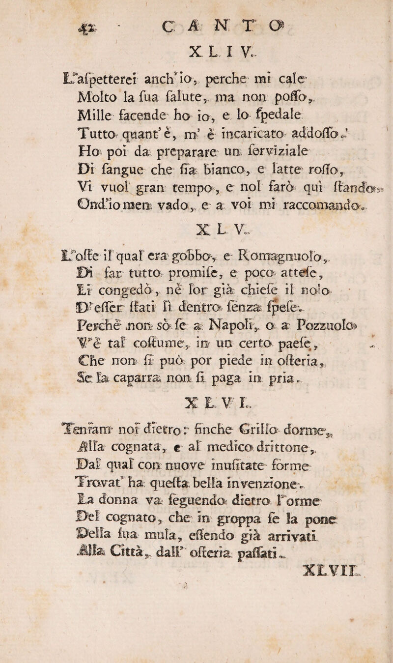X L I V.. Efafpetterer anch* io, perche mi cale Molto la fua falute, ma non poflfo. Mille facende ho io, e lo fpedale Tutto quant’è, m’ è incaricato addotto J Ho poi da preparare un ter vi zia le Dì fangue che fra Bianco, e latte rotto, Vi vuol gran tempo, e noi farò qui fiandra Ondjoraeti, vado, e a voi mi raccomando, X L V. Idolle if qual era gobbo, e Romagnuolo, Di far. tutto promife, e poco attefe, Ei congedò , nè lor già chicle il nolo D’etter {fati il dentro* fenza fpefev Perché .non so fe a: Napoli,, o a Pezzuole* Wè tal coftume, in un certo paefe. Che non fi; può por piede in ofleria, Se la caparra non li paga in pria. X E. V: Io. Teniam- noi dietro:' finche Grillo dorme^ Alfa cognata, e ai medico drittone,. Dal qual con nuove muffiate forme Trovar5 ha quella bella invenzionev Ea donna va feguendo: dietro f orme Del cognato, che in groppa fe la pone Delia Ina mula, ettendo già arrivati AUss Città,,, dall* ofterìa paffuti XEVII