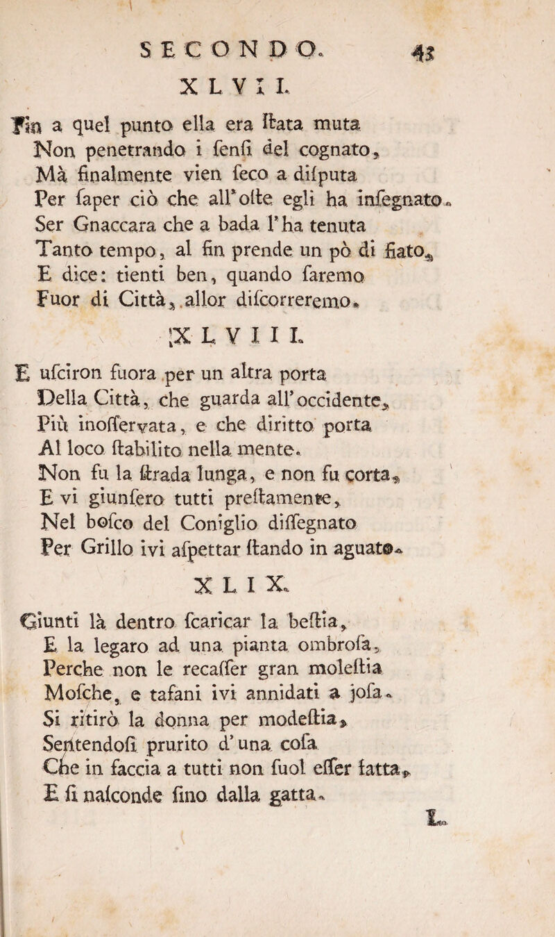 X L V I L pia a quel punta ella era ìlata muta Non penetrando i fenfi del cognato» Ma finalmente vien feco a difputa Per faper ciò che all* olle egli ha infognato* Ser Gnaccara che a bada 1* ha tenuta Tanto tempo, al fin prende un pò di fiato^ E dice: denti ben, quando faremo Fuor di Città».allor decorreremo* ;xlvi I L E ufciron fuora per un altra porta Della Città, che guarda all* occidente» Più inoffervata, e che diritto porta Al loco ftabilito nella mente. Non fu la ftrada lunga, e non fu corta * E vi giunfero tutti prefiamenre» Nel bofco del Coniglio disegnato Per Grillo ivi affettar {landò in aguat©- X L II Giunti là dentro {caricar la beftia» E la legaro ad una pianta ombrofa. Perche non le recaffer gran moleftia Mofche, e tafani ivi annidati a jofa. Si ritirò la donna per modeftia* Sentendoli prurito d’una cofa Che in faccia a tutti non fuol efifer latta * E fi nalconde fino dalla gatta- In