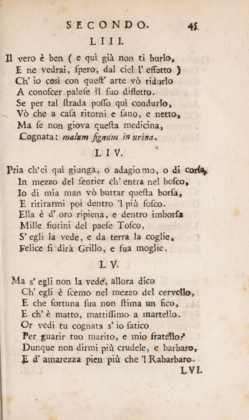SECONDO. 41 LIIL Il vero è ben ( e qui già non ti burlo» E ne vedrai, fpero, dal del l’effetto ) CtC io così con quell’ arte vò ridurlo A conofcer palefe il fuo dìfietto. Se per tal ftrada poffo qui condurlo, Vò che a cafa ritorni e fano, e netto* Ma fe non giova quella medicina, Cognata: malum figmm in urina*. L I V. Pria ch’ei qui giunga, o adagiomo, o di corf% In mezzo del fentier eh' entra nel bofeo. Io di mia man vò buttar quella borfa, E ritirarmi poi dentro ’l piu fofeo. Ella è d5 oro ripiena, e dentro imborfa Mille fiorini del paefe Tofco, S* egli la vede, e da terra la coglie» Felice fi dirà Grillo, e fua moglie, L V. Ma s’ egli non la vede, allora dico Ch* egli è feemo nel mezzo del cervello» E che fortuna fua non Jflima un fico, E eh* è matto, matti (fimo a martella. Or vedi tu cognata s’io fatico Per guarir tuo marito, e mio fratello? Dunque non dirmi più crudele, e barbaro* JL d’ amarezza pien più che ’l Rabarbaro»