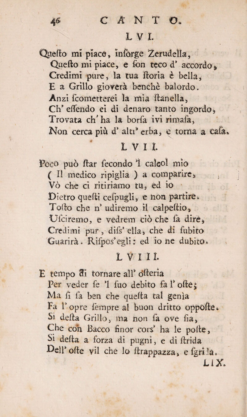 Quello mi piace, e fon teco d* accordo ^ Credimi pure, la tua jfloria è bella, E a Grillo gioverà benché balordo. Anzi fcometterei la mìa flanella, Ch* efifendo ei di denaro tanto ingordo. Trovata eh' ha la borfa ivi rimala, Non cerca più d’ alti9 erba, e torna a cala L V I L Poco può flar fecondo ì calco! mio ( Il medico ripiglia ) a comparire, 3 Vò che ci ritiriamo tu, ed io Dietro quelli cefpugli, e non partire.. Tallo che n udiremo il calpellio, Ufdremo, e vedrem ciò che fa diré, Credimi pur, difs’ella, che di fubito Guarirà. Rifpos’egli: ed ione dubito» L V I 11. E tempo Si tornare all* òlleria Per veder fe *1 fuo debito fa 1* oltej Ma fi fa ben che quella tal genìa Fa V opre Tempre al buon dritto oppofte* Si della Grillo, ma non fa ove lia, Che con Bacco finor cors* ha le polle. Si della a forza di pugni, e di ibrida Dell* olle vii che lo flrappazza, efgriia* Li X»