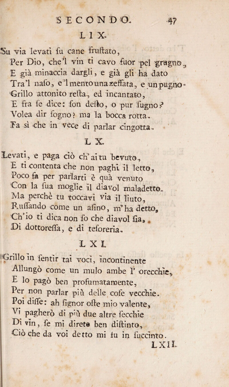 SEGONI) CE L 1 X. Su via levati fa cane truffato, 4 ^ % Per Dio, che’l vin ti cavo fuor pel grugno E già minaccia dargli, e già gli ha dato Tra’l nafo, elmentouna^effata, e un pugno - Grillo attonito refta, ed incantato, E ira fe dice: fon dello, o pur Pugno/ Voiea dir fogno ? ma la bocca rotta . Ta sì che in vece di parlar cingotta. L X Levati, e paga ciò eh’ai tu bevuto, E ti contenta che non paghi il letto. Poco fa per parlarti è quà venuto Con la tua moglie il diavol maladetto*. Ma perchè tu toccavi via il liuto. Ruttando come un afino, nf ha detto. Ch’io ti dica non fo che diavol lìa* , Di dottoretta, e di teforeria. LXt Grillo in fentìr tai voci, incontinente Allungò come un mulo ambe V orecchie., E lo pagò ben profumatamente. Per non parlar piò delle cofe vecchie. Poi dille ; ah fìgnor offe mio valente, pagherò di ptti due altre fecchie Di vin, fe mi direte ben diftinto. Ciò che da voi detto mi lu in fuccinto. LXIL