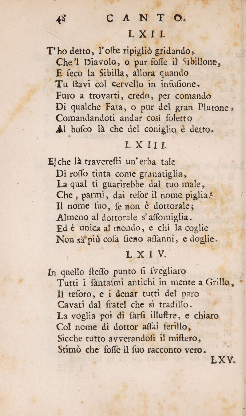 L X I I. T'ho dettos Tolte ripigliò gridandoy Chel Diavolo, o pur folle il Si bilione» E feco la Sibilla, allora quando Tu itavi col cervello in infufione. Furo a trovarti, credo, per comando Di qualche Fata, o pur del gran Plutone » Comandandoti andar così foletto Al bofco là che del coniglio è detto. ♦ l x m E] che là traverefti un’ erba tale Di rolfo tinta come granatiglia. La qual ti guarirebbe dal tuo male * Che , parmì, dai tefor il nome piglia.41 Il nome fuo, fe non è dottorale ; Almeno al dottorale s alfomiglia. Ed è unica al mondo, e chi la coglie Non sa piu cofa fieno affanni, e doglie. L X I V. In quello fteffo punto fi fvegliaro Tutti i fantafmi antichi in mente a Grillo, Il teforo, e i denar tutti del paro Cavati dal frate! che sì tradì Ilo. La voglia poi di farli illuftre, e chiaro Col nome di dottor affai ferillo, Sicché tutto avverandoli il miflero. Stimò che folfe il fuo racconto vero. LXV.