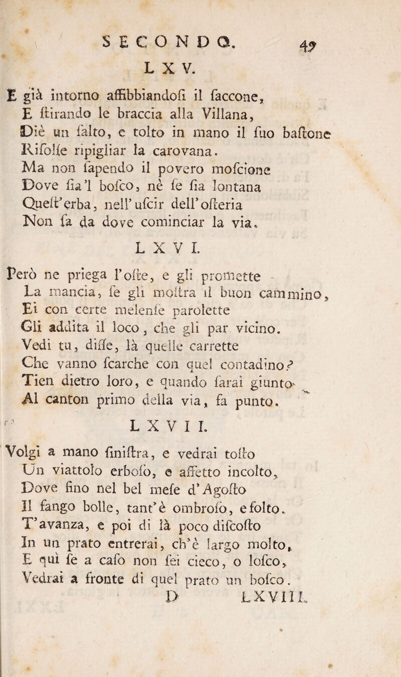 4? L X V. E già intorno affibbiando!! il faccone, E {tirando le braccia alla Villana, Diè un falto, e tolto in mano il fuo baffone Ritòlte ripigliar la carovana. Ma non lapendo il povero mofdone Dove lia’l bofco, nè fe fia lontana Quelt’erba, neirufcir dell* olleria iNon fa da dove cominciar la via, L X V L Però ne priega Tolte, e gb promette La mancia, fe gli inoltra d buon cammino, Ei con certe indente parolette Gli addita il loco, che gli par vicino. Vedi tu, dille, là quelle carrette Che vanno fcarche con quel contadino.*? Tien dietro loro, e quando (arai giunto- Al canton primo della via, fa punto. L X V I L Volgi a mano (ìniltra, e vedrai tolto Un viattoìo erbolò, e affetto incolto. Dove fino nel bel mele d* ingolfo 11 fango bolle, tanfè ombrolò, e folto. T’avanza, e poi di là poco difcoffo In un prato entrerai, eh'è largo molto, E qui fe a cafo non lei cieco, o lofeo. Vedrai a fronte di quel prato un bofco. 1> LXVI1L