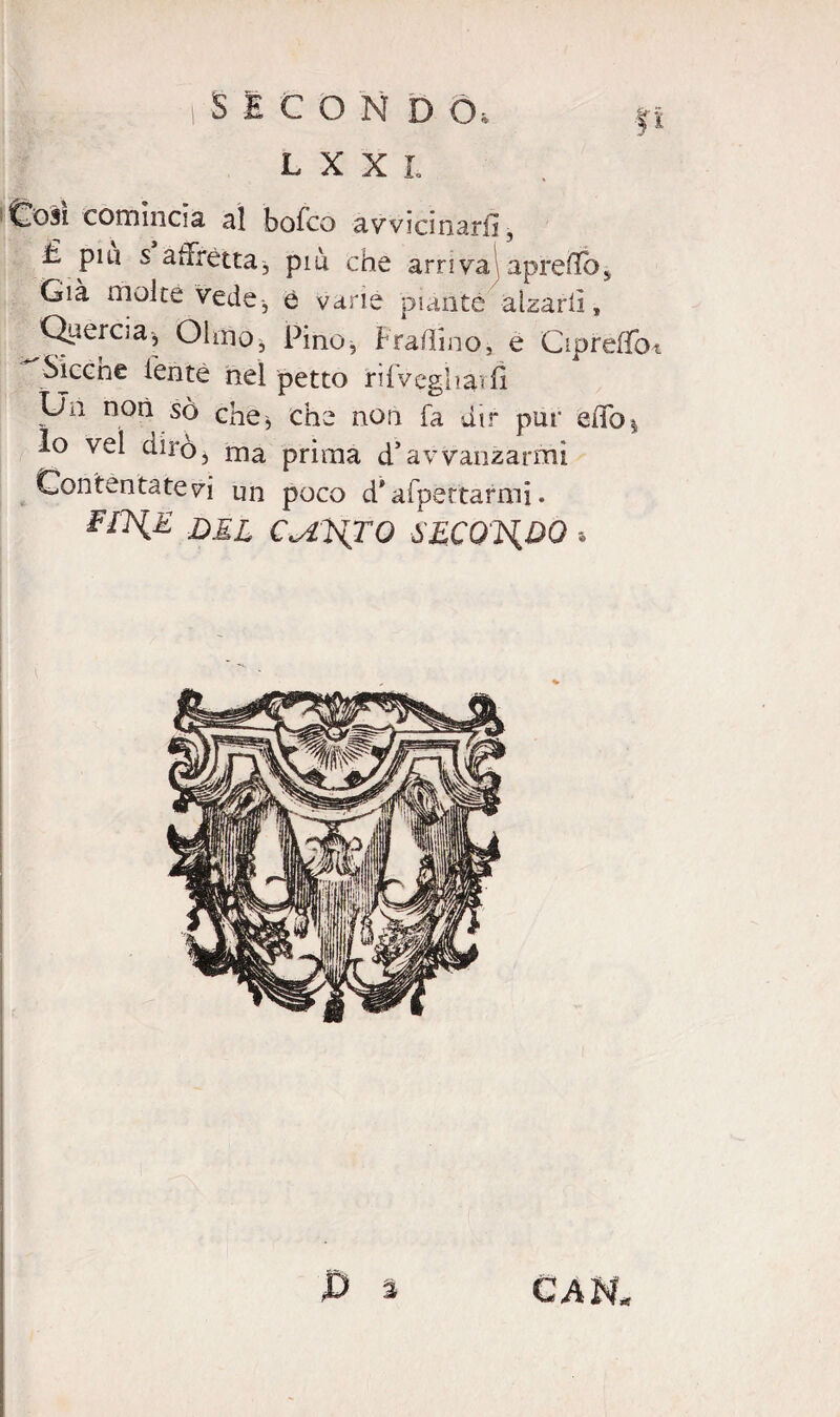 L X X I. £osi comincia al bofco avvicinarli, £ piu s affretta, piu che arriva' apredò* Già molte vede^ e varie piante alzarli. Quercia, Olmo, Pino^ Franino, e Cipreffot Sicché lènte nel petto ri (vegliar lì Un non sò che* che non fa dir pur e(iò| Io vel diro^ ma prima d’avvanzarmi Contentatevi un poco d’afpettarmi. FIlsL£ DEL C^ìVJO òECOÌiDO .