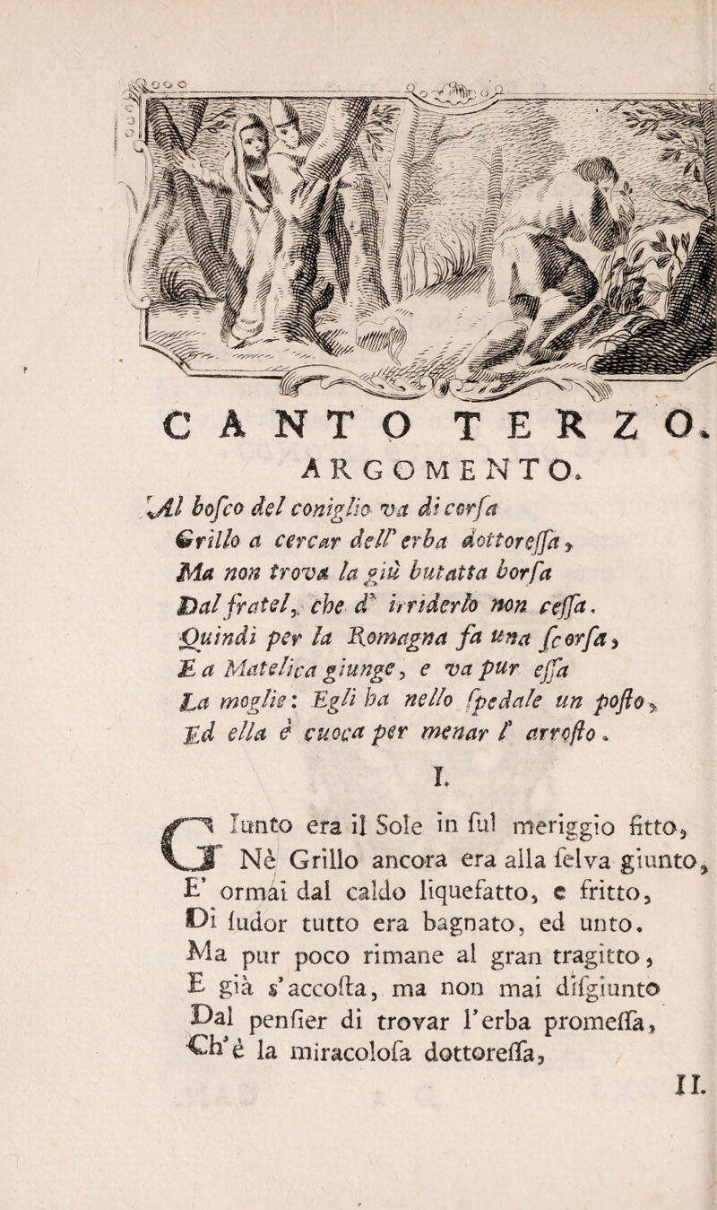 r ARGOME N T (X \Al bofco del coniglio va di cor fa Grillo a cercar dell' erba dottorerà * Ma non trova la giù butatta borfa Dal frateiy che dù irriderlo non cejfa. Quindi per la Romagna fa una fcorfa > £ a Matetica giunge, e va pur e fa jLa moglie : Egli ha nello spedale un poflo y £d ella è cuoca per menar / arrcfto » L Giunto era il Sole in fui meriggio fitto* Nè Grillo ancora era alla felva giunto* £’ ormài dai caldo liquefatto, e fritto, Di ludor tutto era bagnato, ed unto. Ma pur poco rimane al gran tragitto, E già s accoda, ma non mai difgìunto Dal pender di trovar l’erba promefifa, la miracolofa dottorerà,