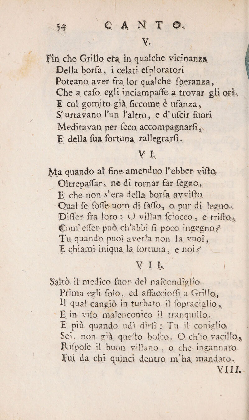 Della borfa, i celati efpioratori Poteano aver fra lor qualche fperanza, Che a cafo, egli inciampale a trovar gli ork E col gomito già fìccome è ufanza, S'urtavano l’un l’altro, e d’ufcir fuori Meditavan per feco accompagnarli, E della fua fortuna rallegrarli, V L Ma quando, al fine amenduo T ebber villa Oltrepaffar, ne di tornar far fegno, E che non s*era della borfa avvifto, Qual fe folle uom di fallò, o pur di legno.... DHfer fra loro : vJ villan faocco « e trillo,.5, Coni’ effer può ch’abbi li poco ingegno^ Tu quando puoi averla non la vuoi, E chiami iniqua la fortuna, e noi^ V I I, I Saltò il medico fuo^ del n a frondista Prima egli fo^o, ed affaccio!!! a Grillo., Il qual cangiò in turbato il iopraciglio, E in vilo malenconico il tranquillo. E più quando udì dirfi : Tu il coniglio Sei, non già quello bofco. O ch’io vacillo^ RUpofe il buon villano , o che ingannato Fui da chi quinci dentro m’ha mandato. Vili.