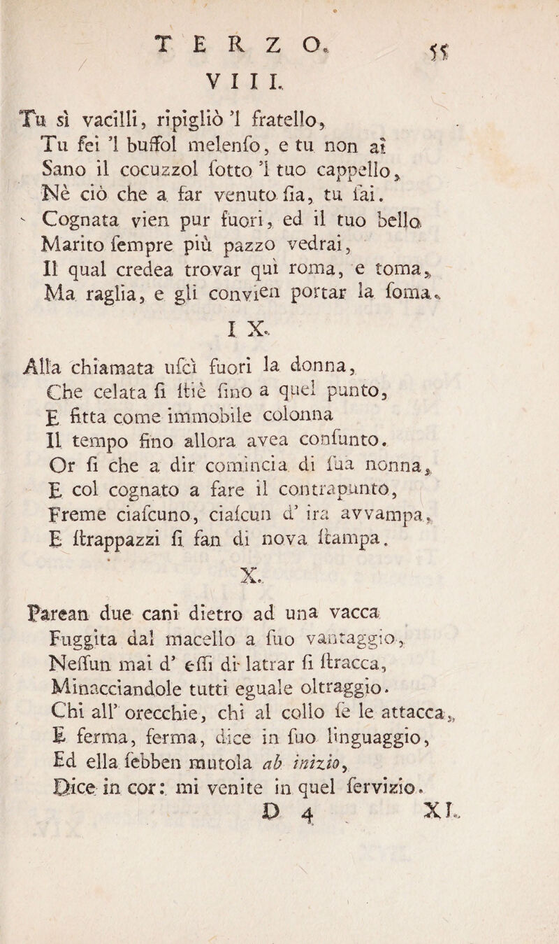 Vili. Tu sì vacilli, ripigliò’1 fratello, Tu fei i buffòl melenfo, e tu non ai Sano il cocuzzol lotto 1 tuo cappello. Nè ciò che a far venuto ha, tu fai. v Cognata vien pur fuori, ed il tuo bello. Marito fempre più pazzo vedrai, Il qual credea trovar qui roma, e toma,, Ma raglia, e gli convita portar la fonia. I X. Alla chiamata ufcì fuori la donna, Che celata h itie fino a quel punto, E fitta come immobile colonna li tempo fino allora avea confunto. Or fi che a dir comincia di iùa nonnaa, E col cognato a fare il con tra punto, Freme ciafcuno, ciafcun d’ ira avvampa. E hrappazzi fi fan di nova ficampa. V Zie, Farean due cani dietro ad una vacca Fuggita dal macello a fuo vantaggio, Neffun mai d5 ehi di- latrar fi bracca, Minacciandole tutti eguale oltraggio. Chi all5 orecchie, chi al collo fe le attacca,, E ferma, ferma, dice in fuo linguaggio, Ed ella febben mutola ab inizio, Dice in cor: mi venite in quel fervisi©»