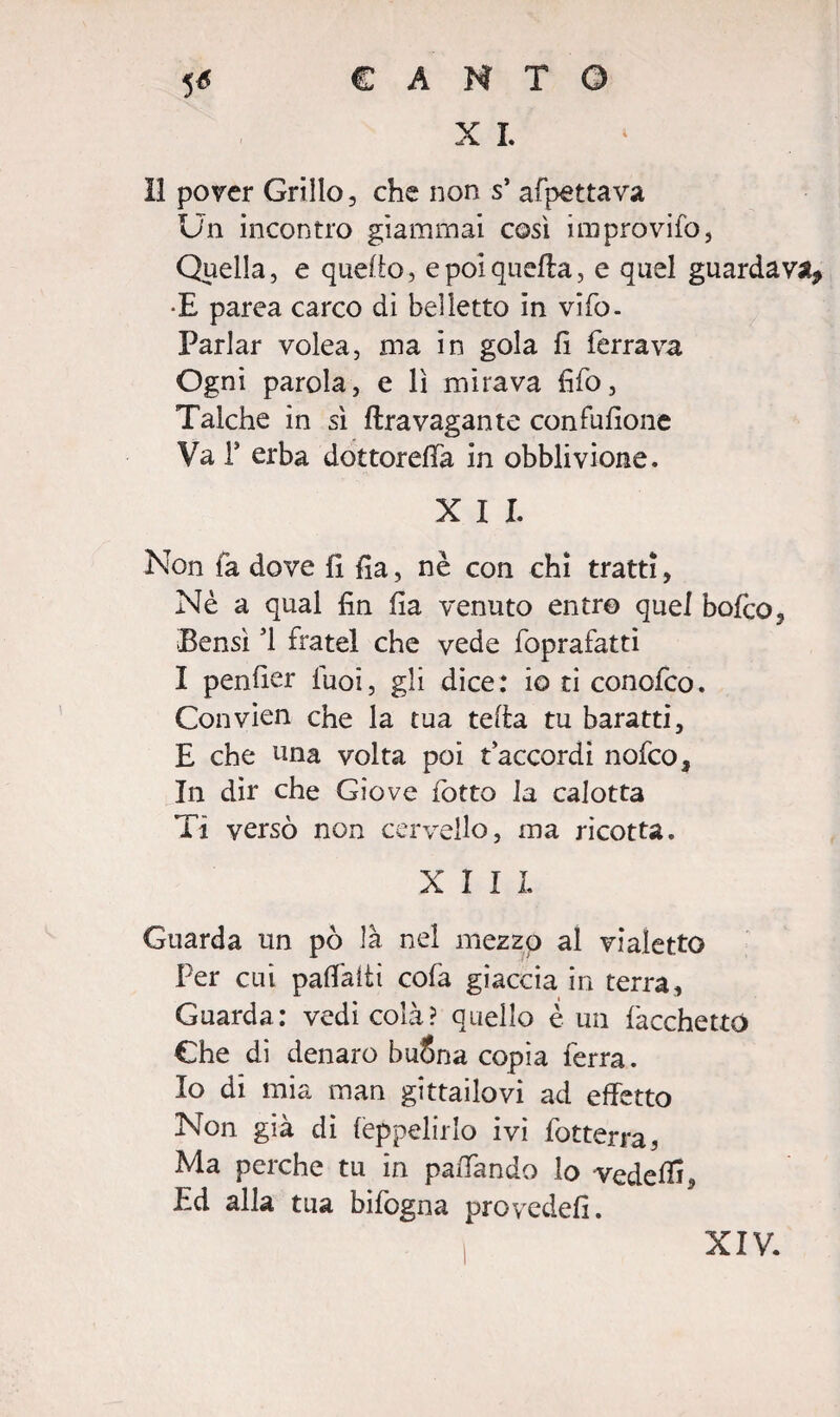 X I. 11 pover Grillo, che non s’ afpettava Un incontro giammai così improvifo, Quella, e quello, e poi quella, e quel guardava, •E parea carco dì belletto in vifo- Parlar volea, ma in gola fi ferrava Ogni parola, e lì mirava fifo, Talché in sì lira vagante confufione Va T erba dottoreffa in obblivione. X I I Non là dove fi fia, nè con chi tratti, Nè a qual fin fia venuto entro quel bofco, Bensì 51 fratei che vede foprafatti I penfier fuoi, gli dice: io ti conofco. Convien che la tua teda tu baratti, E che una volta poi raccordi nofco. In dir che Giove rotto la calotta Ti versò non cervello, ma ricotta. XIII Guarda un pò là nel mezzo al vialetto Per cui paffaiti cofa giaccia in terra, Guarda: vedi colà? quello è un bacchettò Che di denaro buSna copia ferra. Io di mia man gittailovi ad effetto Non già dì fèppelirlo ivi fotterra, Ma perche tu in paffando lo veddfi. Ed alla tua bifogna provcdefi. XIV.