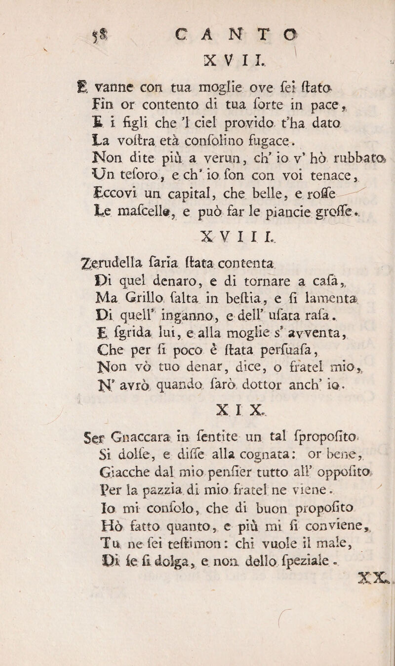 XVII. E vanne con tua moglie ove Tei fiata Fin or contento di tua forte in pace, E i figli che 1 ciel provido t'ha dato La voilra età confoli no fugace. Non dite più a verun, eh’ io v* ho rubhata Un teforo, e eh io fon con voi tenace, Eccovi un capitai, che belle, e rofie Le mafcelle, e può far le piancie grolle. XVII L. Zerudella faria (lata contenta l)i quel denaro, e di tornare a cafa. Ma Grillo falta in beftia, e fi lamenta Di quell8 inganno, e dell’ ufata rafa. E fgrida lui, e alla moglie ss avventa, Che per fi poco è fiata perfuafa, l^on vò tuo denar, dice, o fratei mio, JP avrò quando farò dottor anch5 io. X I X Ser Gnaccara in fèntite un tal fpropofito Si dolfe, e diffe alla cognata: orbene, Giacche dal mio penfier tutto all* oppofito Per la pazzia di mio frate! ne viene. Io mi coniolo, che di buon prò polito Hò fatto quanto, e piu mi fi conviene. Tu ne feì teftìmon: chi vuole il male, Di: ie fi dolga, e non dello fpeziale »