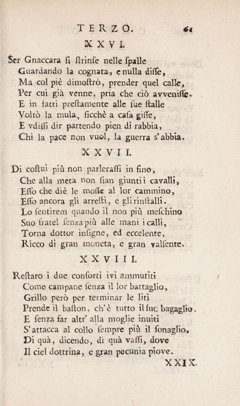 TERZO, XXVI, Ser Gnaccara fi ftrinfe nelle fpalle Guardando la cognata^ e nulla dille, Ma col piè dimollrò, prender quel calle. Per cui già venne, pria che ciò avvenir» E in latti preltamente alle lue Halle Voltò la mula, ficchè a cafa gilTe, E vdìffi dir partendo pien di rabbia, Chi la pace non vuol, la guerra s’abbia, XXVII. Di coftui più non parlerai!! in fino, Che alla meta non fian giuntii cavalli, Efib che diè le molle al lor cammino. Elfo ancora gli anelli, e glirintlalli. Lo fentìrem quando il non più mefchino Suo fratei fenza più alle mani i calli, Torna dottor infigne, ed ecce!ente, Ricco di gran moneta, e gran valfente, XXVIII, Rellaro i due conforti ivi ammutiti / Come campane fenza il lor battaglio , Grillo però per terminar le liti Prende il ballon, eh’è tutto il lue bagaglio. E fenza far altr’ alla moglie inaiti S’attacca al collo Tempre più il fonaglio. Di qua, dicendo, dì qua valfi, dove Il del dottrina, e gran pecunia piove. XXIIC