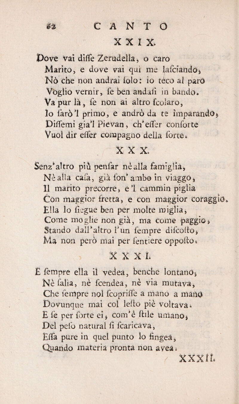 XXIX. Dove vai difle Zerudellaj o caro Marito, e dove vai qui me ^afciando* Nò che non andrai loto: io tèco al paro Voglio vernir, fe ben andai! in bando. Va pur là, fe non ai altro fcolaro, 10 farò’l primo, e andrò da te imparando5 Diffemi gia’l Pievan, eh*elfer conforte Vuoi dir elfer compagno della forte * X X X. Senz’altro più penfar nè alla famiglia. Nè alla cala, già fon* ambo in viaggo* 11 marito precorre, e’1 cammin piglia Con maggior fretta, e con maggior coraggio. Ella lo lìegue ben per molte miglia, Come moglie non già, ma come paggio * Stando dall'altro fun fempre difcoltoi Ma non però mai per fendere oppodo*, X X X L È Tempre ella il vedea, benché lontano. Nè falla, nè feendea, nè via mutava, Che fempre noi fcoprilfe a mano a manO Dovunque mai col ledo piè voltava i E le per forte ei* com’è Itile umano * Del pelò naturai li fcaricava, Elfa pure in quel punto lo fingea. Quando materia pronta non avea; XXXfL