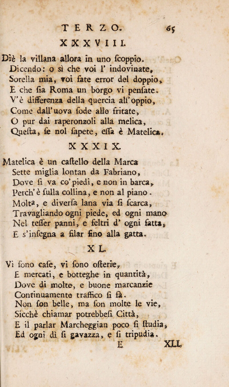XXXV III. Diè la villana allora in uno fcoppio. Dicendo: o sì che voi 1* indovinate. Sorella mia, voi fate error dei doppio» E che fia Roma un borgo vi peniate. V’è differenza della quercia ali*oppio» Come dall* uova fode alle fritate, O pur dai raperonzoli alla melica, Quella, fe noi fapete, elfa è Matetica» XXXIX. Matelica è un caftelk) della Marca Sette miglia lontan da Fabriano, Dove li va co’piedi, e non in barca» Perdi è fulla collina, e non al piano. Molta, e diverfa lana via li fcarca. Travagliando ogni piede, ed ogni mano Nel teffer panni, e feltri d* ogni fatta, E s’infegna a filar fino alla gatta. X L Vi fono cafe, vi fono oHerie» E mercati, e botteghe in quantità. Dove di molte, e buone marcanzie Continuamente traffico fi fa. Non fon belle, ma fon molte le vie, Sicché chiamar potrebbe!! Città, E il parlar Marcheggian poco fi ftudia. Ed ogni dì fi gavazza» e fi tripudia.