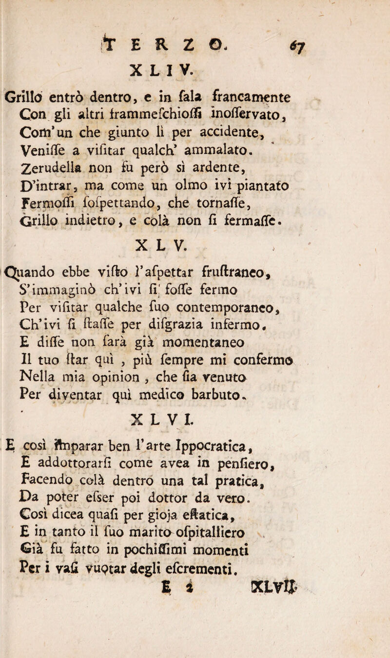 X L I V. Grillò entrò dentro, e in fala francamente Con gli altri frammefchiofli ìnoffervato, Corti’un che giunto lì per accidente, Veniife a viiitar qualch’ ammalato. Zerudelia non fu però sì ardente, D’intrar, ma come un olmo ivi piantato Fermofli fofpettando, che tornafte, Grillo indietro, e colà non fi fermafTe. X L V. Qiiando ebbe vi fio ì’afpettar fruftraneo. S’immaginò ch’ivi fi! folle fermo Per vifitar qualche fuo contemporanco. Ch’ivi fi ftafle per difgrazia infermo# E diffe non farà già momentaneo Il tuo ftar qui , più Tempre mi confermo Nella mia opinion , che fia venuto Per diventar qui medico barbuto. X L V I. E così ftnparar ben P arte Ippocratica, E addottorarli come avea in penfiero, Facendo colà dentro una tal pratica, Da poter elser poi dottor da vero. Così dicea quafi per gioja eftatica, E in tanto il fuo marito ofpitaliiero Già fu fatto in pochiffimi momenti Per i vafi vuptar degli eferementi. E i KLV&