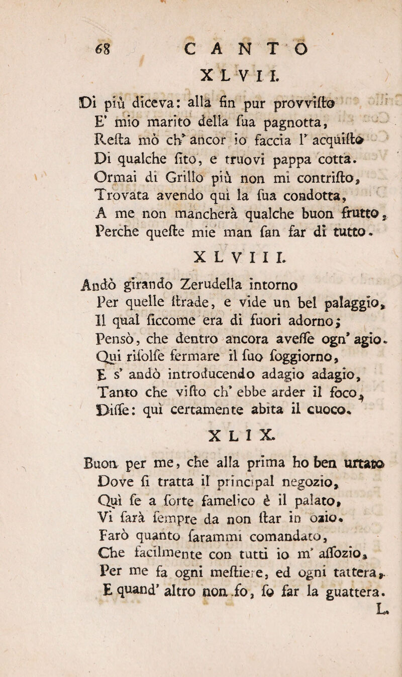 XLVII. Di più diceva: alla fin pur provvido E’ mio marito della fua pagnotta, Reda mo eh* ancor io faccia V acquili» Dì qualche fito, e truovi pappa cotta. Ormai di Grillo più non mi contrillo. Trovata avendo qui la fua condotta, A me non mancherà qualche buon frutto. Perche quelle mie man fan far dì tutto. X L V I I I. Andò girando Zerudella intorno Per quelle llrade, e vide un bel palaggio, 11 qual ficcome era di fuori adorno; Pensò, che dentro ancora avelie ogn* agio. Qui rifolfe fermare il fuo foggiorno, E s* andò introducendo adagio adagio. Tanto che villo eh’ ebbe arder il foco^ Dille: qui certamente abita il cuoco* X L I X. Buon per me, che alla prima ho ben urtato Dove fi tratta il pr ino pai negozio. Qui fe a forte famelico è il palato» Vi farà fempre da non llar in ozio* Farò quanto farammi comandato, Che facilmente con tutti io m' afiòzio. Per me fa ogni mefliere, ed ogni tattera». E quand1 altro non fo, fo far la guattera. L