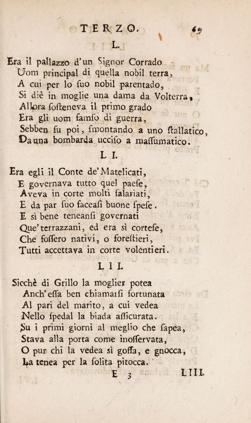 L. Era il pailazzo d’un Signor Corrado Uom principal di quella nobil terra, A cui per lo fuo nobil parentado, Si diè in moglie una dama da Volterra * Alk>ra fofieneva il primo grado Era gli uom famfo di guerra, Sebben fu poi, fmontando a uno baliatico, Da una bombarda uccifo a maffumatico. L I. Era egli il Conte de’Matelicati, E governava tutto quel paefe. Aveva in corte molti Salariati, E da par fuo faceafi buone fpefe . E sì bene teneanlì governati Que’terrazzani, ed era sì cortefe, Che foffero nativi, o foreftieri, Tutti accettava in corte volentieri. L 1 I. Sicché di Grillo la moglier potea Anch’efla ben chiamarli fortunata Al pari del marito, a cui vedea Nello fpedal la biada aflicurata. £u i primi giorni al meglio che fapea. Stava alla porta come inolfervata, O pur chi la vedea sì goffa, e gnocca, La tenea per la folita pitocca. LUI.