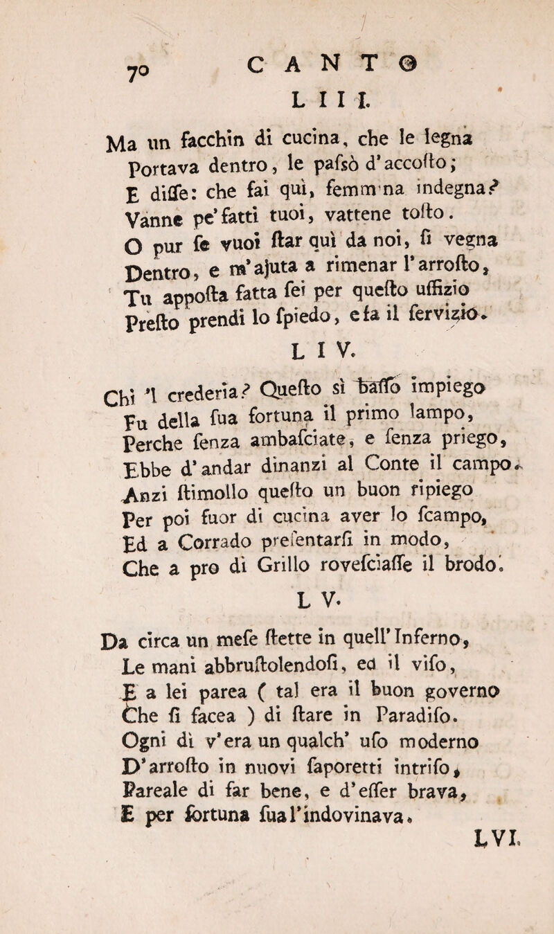 7o C A N T 0 L I I I. Ma un facchin di cucina, che le legna Portava dentro, le pafsò d’accolto ; E ditte: che fai qui, femm na indegna ? Vanne pc’fatti tuoi, vattene tolto. O pur fe vuoi ftar qui da noi, fi vegna Dentro, e m’ajuta a ri menar Tarrofto, Tu apporta fatta fei per quefto uffizio Pretto prendi lo fpiedo, e fa il fervuto * L I V. Chi *1 crederlaQuefto si hàfTb impiego Fu della fu a fortuna il primo lampo. Perche fenza ambafeiate, e fenza priego, Ebbe d’andar dinanzi al Conte il campo* Jinzi ftimolio quefto un buon ripiego Per poi fuor di cucina aver lo fcampo, Ed a Corrado prefentarfi in modo, Che a prò di Grillo rovefeiafle il brodoé L V- Da circa un mefe (tette in quell’Inferno, Le mani abbruftolendofi, ed il vifo, £ a lei parea ( tal era il buon governo thè fi facea ) di (tare in Paradifo. Ogni dì v’era un qualch* ufo moderno D’arrofto in nuovi faporetti intrifo* Pareale di far bene, e d’etter brava, E per fortuna fual’indovinava* LVL