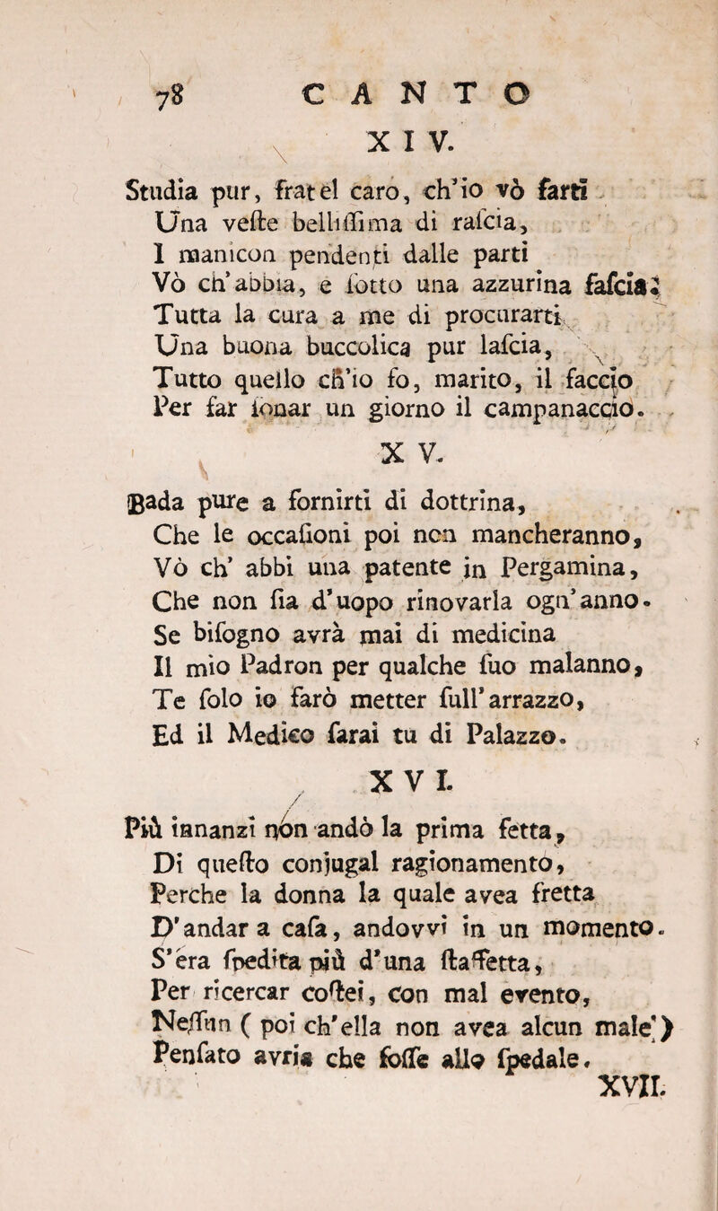 X I V. Studia pur, fratei caro, ch’io vò farti Una vede belli ili ma di raicia, I manicon pendenti dalle parti Vò ch’abbia, e lotto una azzurina falcia Tutta la cura a me di procurarti Una buona buccolica pur lafcia, Tutto quello ch’io fo, marito, il faccio Per far tonar un giorno il campanario. X V. Bada pure a fornirti di dottrina. Che le occahoni poi non mancheranno, Vò eh’ abbi una patente in Pergamina, Che non lia d’uopo rinovarla ogn’anno. Se bifogno avrà mai di medicina II mio Padron per qualche fuo malanno. Te folo io farò metter full*arrazzo, Ed il Medico farai tu di Palazzo. XVI. / Più innanzi nòn andò la prima fetta. Di quello coniugai ragionamento, Perche la donna la quale avea fretta D’andar a cafa, andovvi in un momento. S’èra fpedita più d’una ftaTetta, Per ricercar cortei, con mal evento, Ne/fun ( poi ch’ella non avea alcun male’) Penfato avria che foflfe allo fpedale, XVII.