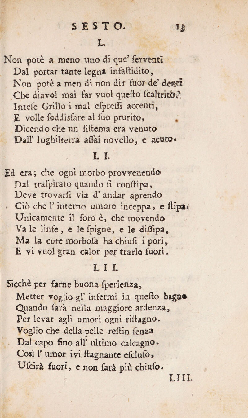 SESTO. L Non potè a meno uno di que3 ferventi Dal portar tante legna infaflidito. Non potè a men di non dir fuor de5 defèti Che diavol mai far vuol quello fcaltrit&J! Intefe Grillo i mal efprefli accentis £ volle foddisfare ai fuo prurito, Dicendo che un fiflema era venuto Dall* Inghilterra affai novello, e acuto* ' , L L Ed era; che ogni morbo provvenendo Dal trafpirato quando fi conflipa. Deve trovarfi via d* andar aprendo •- Ciò che F interno umore inceppa, e fllpa< Unicamente il foro è, che movendo Vale linfe, e lefpigne, e le diflipa. Ma la cute morbofa hachiufì i pori, E vi vuol gran calor per trarlo fuori « L I L Sicché per fame buona fpericnza, Metter voglio gY infermi in quello bagn® Quando farà nella maggiore ardenza, Per levar agli umori ogni riitagno. Voglio che della pelle reflin fenza Dal capo lino all* ultimo calcagno. Così T umor ivi /lagnante efclufo, Ufcirà fuori, e non farà più chiufo. LIII.