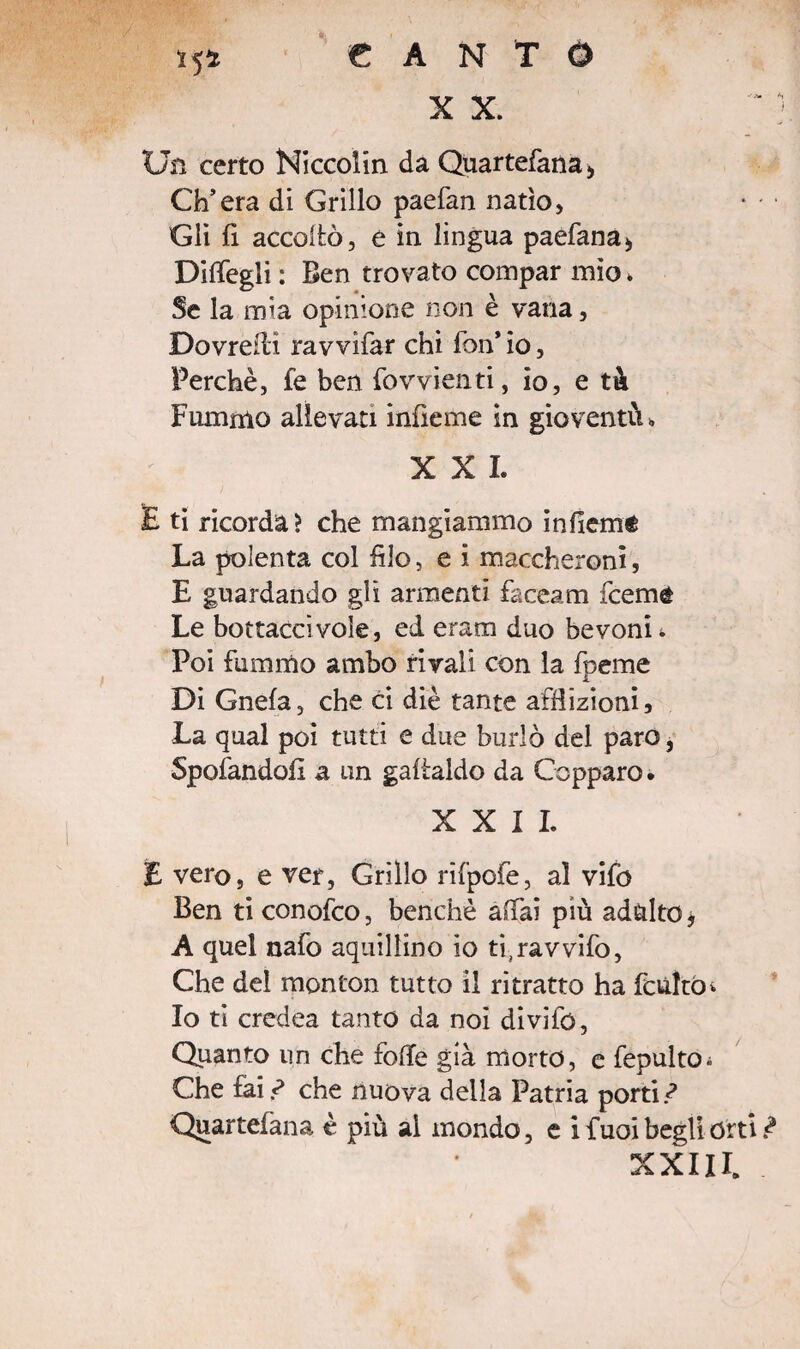 *5* CANTO X X. Un certo Niccolin da Quartefana* Ch’era di Grillo paefan natio, Gli fi accollò, e in lingua paefana* Diffegli : Ben trovato compar mìo * Se la mia opinione non è vana, Dovreiìi ravvifar chi fon*io. Perchè, fe ben {ovvienti, io, e tù Fummo allevati infieme in gioventù» XXL E ti ricorda? che mangiammo infiemé La polenta col filo, e i maccheroni, E guardando gli armenti faceam fceme Le bottaccivole, ed eram duo bevonii Poi fummo ambo rivali con la foeme 1 Di Gnefa, che ci die tante afflizioni. La qual poi tutti e due burlò del paro, Spofandoiì a un gaftaldo da Ceppare. XXII. E vero, e ver, Grillo rifpofe, al vifo Ben ti conofco, benché affai più adulto * A quel nafo squillino io ti^avvifo, Che del monton tutto il ritratto ha feulto* Io ti credea tanto da noi divifo, Quanto un che folle già morto, e fepulto; Che £ai.^ che nuova della Patria porti ? Quartefana è più al mondo, e i f uoi begli orti ì XXIII.
