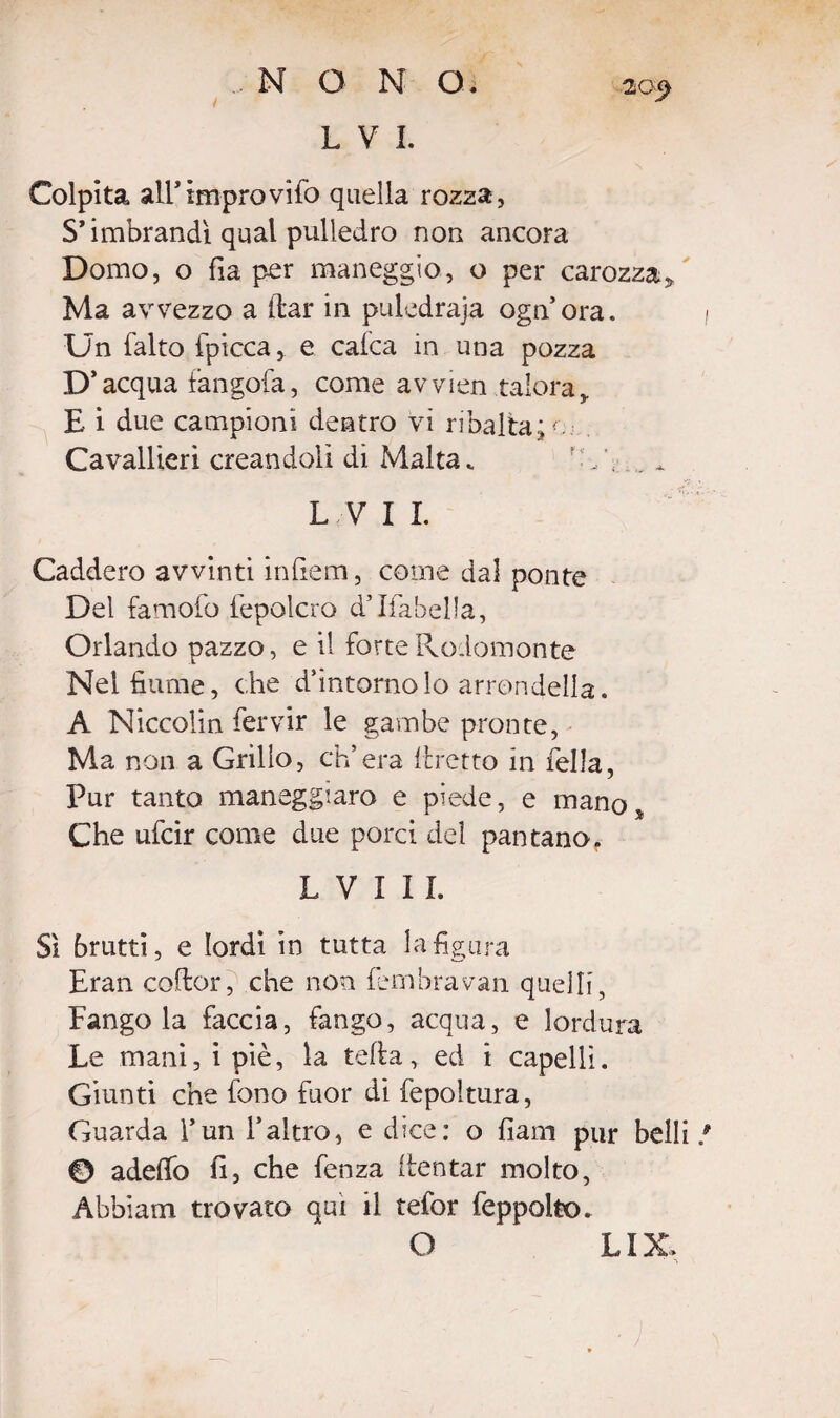 i EVI. 20$ Colpita all*improvìfo quella rozza, S’imbrandì qual pulledro non ancora Domo, o fìa per maneggio, o per carozza. Ma avvezzo a (far in puledraja ognora. Un falto {picca, e calca in una pozza D’acqua tangofa, come avvien talora, E i due campioni dentro vi ribalta;*. Cavallieri creandoli di Malta * ‘ . L VI I. Caddero avvinti infiem, come dal ponte Del famofo fepolcro d’Ifabella, Orlando pazzo, e il forte Rodomonte Nel fiume, che d’intorno lo arrandeila. A Niccolin fervir le gambe pronte, Ma non a Grillo, ch’era (fretto in fella, Pur tanto maneggiano e piede, e mano. Che ufcir come due porci del pantano. L V ì I1. Sì brutti, e lordi in tutta la figura Eran coflor, che non fembravan quelli, Fangola faccia, fango, acqua, e lordura Le mani, i piè, la teff a, ed i capelli. Giunti che fono fuor di fepoltura, Guarda l’un l’altro, e dice: o fiam pur belli 0 adeffo fi, che fenza (tentar molto, Abbiami trovato qui il tefor feppolto. O LIX.